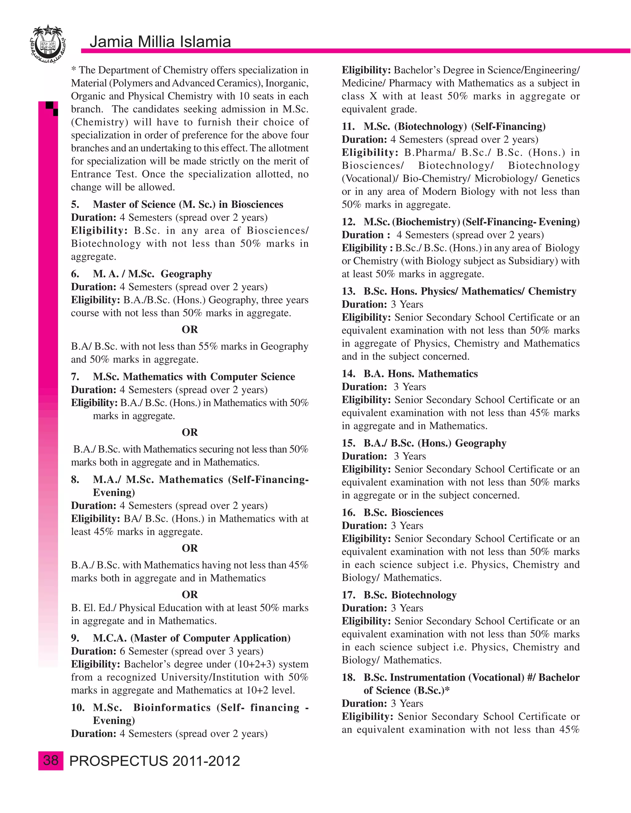 * The Department of Chemistry offers specialization in      Eligibility: Bachelor’s Degree in Science/Engineering/
     Material (Polymers and Advanced Ceramics), Inorganic,       Medicine/ Pharmacy with Mathematics as a subject in
     Organic and Physical Chemistry with 10 seats in each        class X with at least 50% marks in aggregate or
     branch. The candidates seeking admission in M.Sc.           equivalent grade.
     (Chemistry) will have to furnish their choice of            11. M.Sc. (Biotechnology) (Self-Financing)
     specialization in order of preference for the above four    Duration: 4 Semesters (spread over 2 years)
     branches and an undertaking to this effect. The allotment   Eligibility: B.Pharma/ B.Sc./ B.Sc. (Hons.) in
     for specialization will be made strictly on the merit of    Biosciences/ Biotechnology/ Biotechnology
     Entrance Test. Once the specialization allotted, no         (Vocational)/ Bio-Chemistry/ Microbiology/ Genetics
     change will be allowed.                                     or in any area of Modern Biology with not less than
     5. Master of Science (M. Sc.) in Biosciences                50% marks in aggregate.
     Duration: 4 Semesters (spread over 2 years)                 12. M.Sc. (Biochemistry) (Self-Financing- Evening)
     Eligibility: B.Sc. in any area of Biosciences/              Duration : 4 Semesters (spread over 2 years)
     Biotechnology with not less than 50% marks in               Eligibility : B.Sc./ B.Sc. (Hons.) in any area of Biology
     aggregate.                                                  or Chemistry (with Biology subject as Subsidiary) with
     6. M. A. / M.Sc. Geography                                  at least 50% marks in aggregate.
     Duration: 4 Semesters (spread over 2 years)                 13. B.Sc. Hons. Physics/ Mathematics/ Chemistry
     Eligibility: B.A./B.Sc. (Hons.) Geography, three years      Duration: 3 Years
     course with not less than 50% marks in aggregate.           Eligibility: Senior Secondary School Certificate or an
                               OR                                equivalent examination with not less than 50% marks
     B.A/ B.Sc. with not less than 55% marks in Geography        in aggregate of Physics, Chemistry and Mathematics
     and 50% marks in aggregate.                                 and in the subject concerned.
     7. M.Sc. Mathematics with Computer Science                  14. B.A. Hons. Mathematics
     Duration: 4 Semesters (spread over 2 years)                 Duration: 3 Years
     Eligibility: B.A./ B.Sc. (Hons.) in Mathematics with 50%    Eligibility: Senior Secondary School Certificate or an
          marks in aggregate.                                    equivalent examination with not less than 45% marks
                                                                 in aggregate and in Mathematics.
                               OR
                                                                 15. B.A./ B.Sc. (Hons.) Geography
     B.A./ B.Sc. with Mathematics securing not less than 50%
                                                                 Duration: 3 Years
     marks both in aggregate and in Mathematics.
                                                                 Eligibility: Senior Secondary School Certificate or an
     8.    M.A./ M.Sc. Mathematics (Self-Financing-              equivalent examination with not less than 50% marks
           Evening)                                              in aggregate or in the subject concerned.
     Duration: 4 Semesters (spread over 2 years)
                                                                 16. B.Sc. Biosciences
     Eligibility: BA/ B.Sc. (Hons.) in Mathematics with at
                                                                 Duration: 3 Years
     least 45% marks in aggregate.
                                                                 Eligibility: Senior Secondary School Certificate or an
                               OR                                equivalent examination with not less than 50% marks
     B.A./ B.Sc. with Mathematics having not less than 45%       in each science subject i.e. Physics, Chemistry and
     marks both in aggregate and in Mathematics                  Biology/ Mathematics.
                              OR                                 17. B.Sc. Biotechnology
     B. El. Ed./ Physical Education with at least 50% marks      Duration: 3 Years
     in aggregate and in Mathematics.                            Eligibility: Senior Secondary School Certificate or an
     9. M.C.A. (Master of Computer Application)                  equivalent examination with not less than 50% marks
     Duration: 6 Semester (spread over 3 years)                  in each science subject i.e. Physics, Chemistry and
     Eligibility: Bachelor’s degree under (10+2+3) system        Biology/ Mathematics.
     from a recognized University/Institution with 50%           18. B.Sc. Instrumentation (Vocational) #/ Bachelor
     marks in aggregate and Mathematics at 10+2 level.                of Science (B.Sc.)*
     10. M.Sc. Bioinformatics (Self- financing -                 Duration: 3 Years
         Evening)                                                Eligibility: Senior Secondary School Certificate or
     Duration: 4 Semesters (spread over 2 years)                 an equivalent examination with not less than 45%

38
 