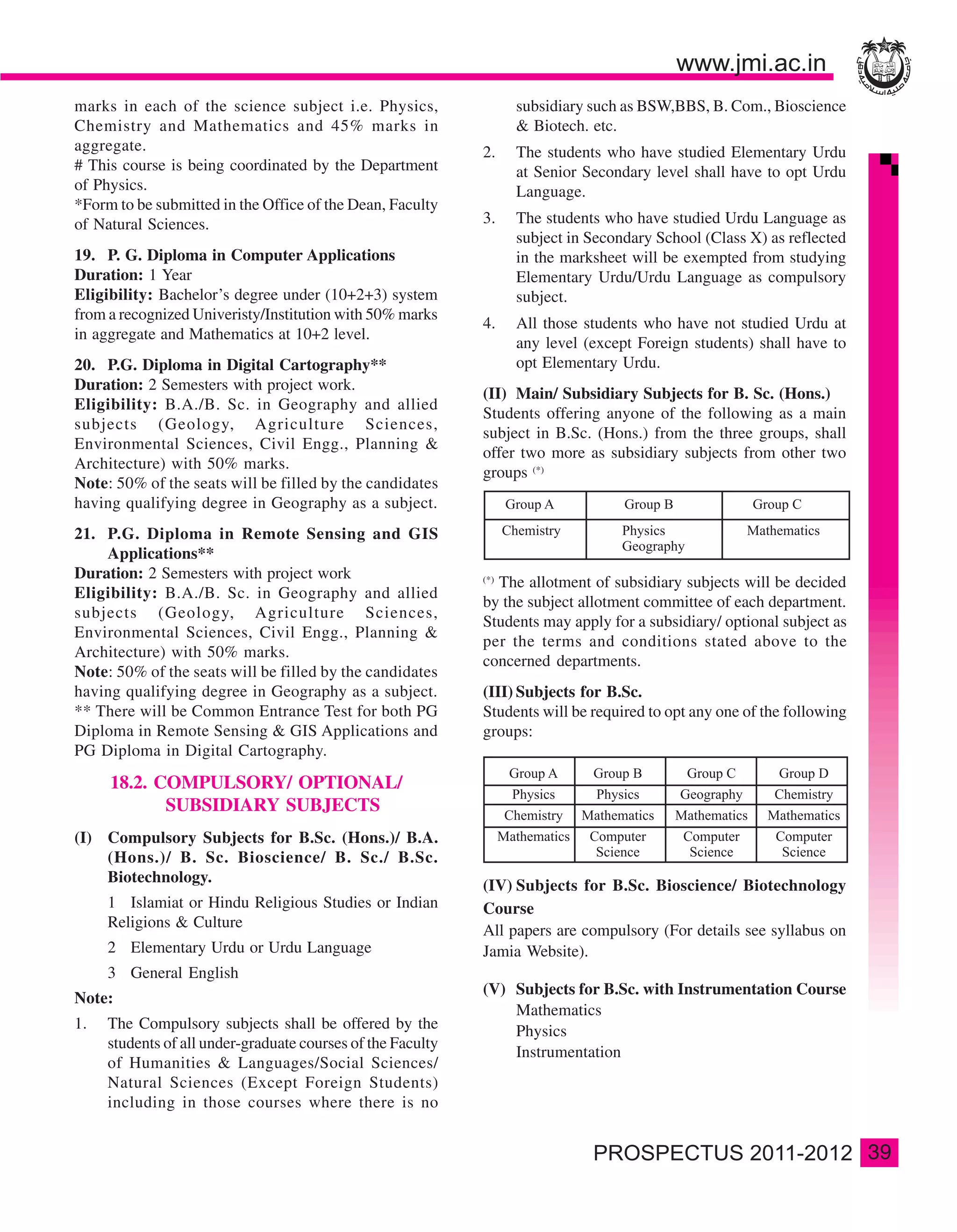 marks in each of the science subject i.e. Physics,                 subsidiary such as BSW,BBS, B. Com., Bioscience
Chemistry and Mathematics and 45% marks in                         & Biotech. etc.
aggregate.                                                   2.    The students who have studied Elementary Urdu
# This course is being coordinated by the Department               at Senior Secondary level shall have to opt Urdu
of Physics.                                                        Language.
*Form to be submitted in the Office of the Dean, Faculty
of Natural Sciences.                                         3.    The students who have studied Urdu Language as
                                                                   subject in Secondary School (Class X) as reflected
19. P. G. Diploma in Computer Applications                         in the marksheet will be exempted from studying
Duration: 1 Year                                                   Elementary Urdu/Urdu Language as compulsory
Eligibility: Bachelor’s degree under (10+2+3) system               subject.
from a recognized Univeristy/Institution with 50% marks
                                                             4.    All those students who have not studied Urdu at
in aggregate and Mathematics at 10+2 level.
                                                                   any level (except Foreign students) shall have to
20. P.G. Diploma in Digital Cartography**                          opt Elementary Urdu.
Duration: 2 Semesters with project work.
                                                             (II) Main/ Subsidiary Subjects for B. Sc. (Hons.)
Eligibility: B.A./B. Sc. in Geography and allied
                                                             Students offering anyone of the following as a main
subjects (Geology, Agriculture Sciences,
                                                             subject in B.Sc. (Hons.) from the three groups, shall
Environmental Sciences, Civil Engg., Planning &
                                                             offer two more as subsidiary subjects from other two
Architecture) with 50% marks.
                                                             groups (*)
Note: 50% of the seats will be filled by the candidates
having qualifying degree in Geography as a subject.
21. P.G. Diploma in Remote Sensing and GIS
    Applications**
Duration: 2 Semesters with project work
                                                               The allotment of subsidiary subjects will be decided
                                                             (*)
Eligibility: B.A./B. Sc. in Geography and allied
                                                             by the subject allotment committee of each department.
subjects (Geology, Agriculture Sciences,
                                                             Students may apply for a subsidiary/ optional subject as
Environmental Sciences, Civil Engg., Planning &
                                                             per the terms and conditions stated above to the
Architecture) with 50% marks.
                                                             concerned departments.
Note: 50% of the seats will be filled by the candidates
having qualifying degree in Geography as a subject.          (III) Subjects for B.Sc.
** There will be Common Entrance Test for both PG            Students will be required to opt any one of the following
Diploma in Remote Sensing & GIS Applications and             groups:
PG Diploma in Digital Cartography.
     18.2. COMPULSORY/ OPTIONAL/
            SUBSIDIARY SUBJECTS
(I) Compulsory Subjects for B.Sc. (Hons.)/ B.A.
    (Hons.)/ B. Sc. Bioscience/ B. Sc./ B.Sc.
    Biotechnology.
                                                             (IV) Subjects for B.Sc. Bioscience/ Biotechnology
     1 Islamiat or Hindu Religious Studies or Indian         Course
     Religions & Culture
                                                             All papers are compulsory (For details see syllabus on
     2 Elementary Urdu or Urdu Language                      Jamia Website).
     3 General English
                                                             (V) Subjects for B.Sc. with Instrumentation Course
Note:
                                                                 Mathematics
1.   The Compulsory subjects shall be offered by the             Physics
     students of all under-graduate courses of the Faculty
                                                                 Instrumentation
     of Humanities & Languages/Social Sciences/
     Natural Sciences (Except Foreign Students)
     including in those courses where there is no


                                                                                                                         39
 