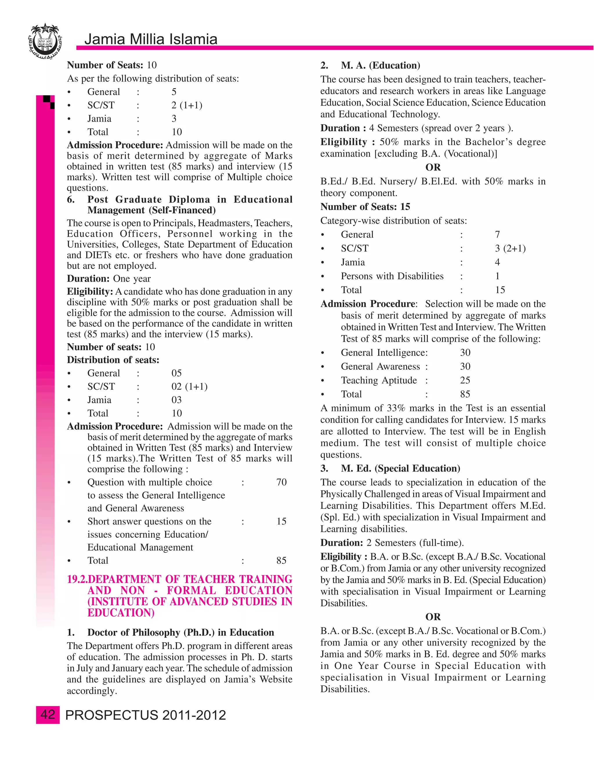 Number of Seats: 10                                         2. M. A. (Education)
     As per the following distribution of seats:                 The course has been designed to train teachers, teacher-
           General      :       5                                educators and research workers in areas like Language
           SC/ST        :       2 (1+1)                          Education, Social Science Education, Science Education
           Jamia        :       3                                and Educational Technology.
           Total        :       10                               Duration : 4 Semesters (spread over 2 years ).
     Admission Procedure: Admission will be made on the          Eligibility : 50% marks in the Bachelor’s degree
     basis of merit determined by aggregate of Marks             examination [excluding B.A. (Vocational)]
     obtained in written test (85 marks) and interview (15                                   OR
     marks). Written test will comprise of Multiple choice       B.Ed./ B.Ed. Nursery/ B.El.Ed. with 50% marks in
     questions.
                                                                 theory component.
     6. Post Graduate Diploma in Educational
           Management (Self-Financed)                            Number of Seats: 15
     The course is open to Principals, Headmasters, Teachers,    Category-wise distribution of seats:
     Education Officers, Personnel working in the                     General                        :        7
     Universities, Colleges, State Department of Education            SC/ST                          :        3 (2+1)
     and DIETs etc. or freshers who have done graduation
     but are not employed.                                            Jamia                          :        4
     Duration: One year                                               Persons with Disabilities      :        1
     Eligibility: A candidate who has done graduation in any          Total                          :        15
     discipline with 50% marks or post graduation shall be       Admission Procedure: Selection will be made on the
     eligible for the admission to the course. Admission will         basis of merit determined by aggregate of marks
     be based on the performance of the candidate in written          obtained in Written Test and Interview. The Written
     test (85 marks) and the interview (15 marks).                    Test of 85 marks will comprise of the following:
     Number of seats: 10
                                                                      General Intelligence:          30
     Distribution of seats:
                                                                      General Awareness :            30
           General      :       05
                                                                      Teaching Aptitude :            25
           SC/ST        :       02 (1+1)
                                                                      Total                  :       85
           Jamia        :       03
                                                                 A minimum of 33% marks in the Test is an essential
           Total        :       10
                                                                 condition for calling candidates for Interview. 15 marks
     Admission Procedure: Admission will be made on the          are allotted to Interview. The test will be in English
           basis of merit determined by the aggregate of marks
           obtained in Written Test (85 marks) and Interview     medium. The test will consist of multiple choice
           (15 marks).The Written Test of 85 marks will          questions.
           comprise the following :                              3. M. Ed. (Special Education)
           Question with multiple choice         :        70     The course leads to specialization in education of the
           to assess the General Intelligence                    Physically Challenged in areas of Visual Impairment and
           and General Awareness                                 Learning Disabilities. This Department offers M.Ed.
           Short answer questions on the         :        15     (Spl. Ed.) with specialization in Visual Impairment and
                                                                 Learning disabilities.
           issues concerning Education/
           Educational Management                                Duration: 2 Semesters (full-time).
           Total                                 :        85     Eligibility : B.A. or B.Sc. (except B.A./ B.Sc. Vocational
                                                                 or B.Com.) from Jamia or any other university recognized
     19.2.DEPARTMENT OF TEACHER TRAINING                         by the Jamia and 50% marks in B. Ed. (Special Education)
          AND NON - FORMAL EDUCATION                             with specialisation in Visual Impairment or Learning
          (INSTITUTE OF ADVANCED STUDIES IN                      Disabilities.
          EDUCATION)                                                                         OR
     1. Doctor of Philosophy (Ph.D.) in Education                B.A. or B.Sc. (except B.A./ B.Sc. Vocational or B.Com.)
     The Department offers Ph.D. program in different areas      from Jamia or any other university recognized by the
     of education. The admission processes in Ph. D. starts      Jamia and 50% marks in B. Ed. degree and 50% marks
     in July and January each year. The schedule of admission    in One Year Course in Special Education with
     and the guidelines are displayed on Jamia’s Website         specialisation in Visual Impairment or Learning
     accordingly.                                                Disabilities.

42
 