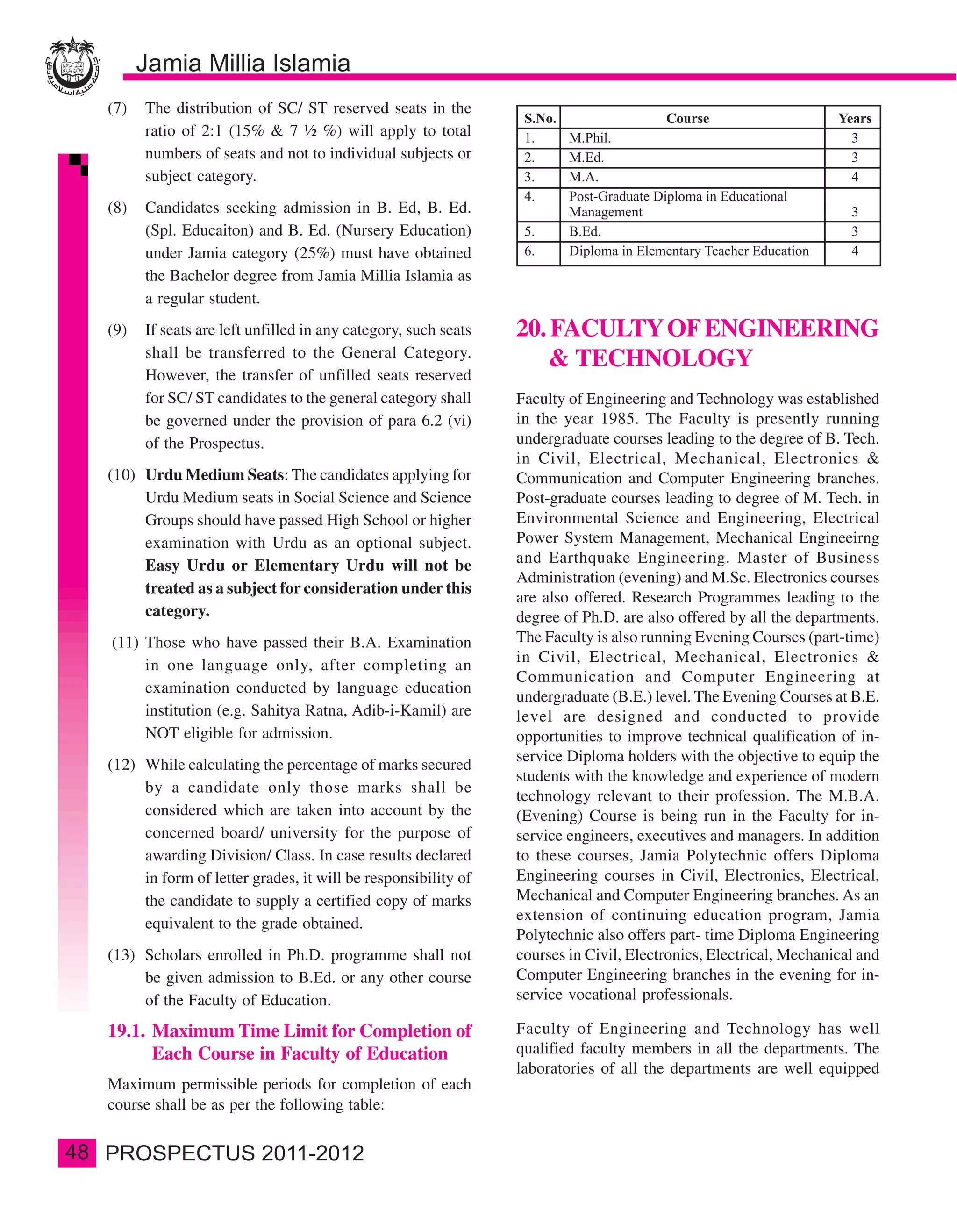 (7)   The distribution of SC/ ST reserved seats in the
           ratio of 2:1 (15% & 7 ½ %) will apply to total
           numbers of seats and not to individual subjects or
           subject category.
     (8)   Candidates seeking admission in B. Ed, B. Ed.
           (Spl. Educaiton) and B. Ed. (Nursery Education)
           under Jamia category (25%) must have obtained
           the Bachelor degree from Jamia Millia Islamia as
           a regular student.
     (9)   If seats are left unfilled in any category, such seats   20. FACULTY OF ENGINEERING
           shall be transferred to the General Category.
                                                                        & TECHNOLOGY
           However, the transfer of unfilled seats reserved
           for SC/ ST candidates to the general category shall      Faculty of Engineering and Technology was established
           be governed under the provision of para 6.2 (vi)         in the year 1985. The Faculty is presently running
           of the Prospectus.                                       undergraduate courses leading to the degree of B. Tech.
                                                                    in Civil, Electrical, Mechanical, Electronics &
     (10) Urdu Medium Seats: The candidates applying for            Communication and Computer Engineering branches.
          Urdu Medium seats in Social Science and Science           Post-graduate courses leading to degree of M. Tech. in
          Groups should have passed High School or higher           Environmental Science and Engineering, Electrical
          examination with Urdu as an optional subject.             Power System Management, Mechanical Engineeirng
          Easy Urdu or Elementary Urdu will not be                  and Earthquake Engineering. Master of Business
                                                                    Administration (evening) and M.Sc. Electronics courses
          treated as a subject for consideration under this
                                                                    are also offered. Research Programmes leading to the
          category.                                                 degree of Ph.D. are also offered by all the departments.
     (11) Those who have passed their B.A. Examination              The Faculty is also running Evening Courses (part-time)
                                                                    in Civil, Electrical, Mechanical, Electronics &
          in one language only, after completing an
                                                                    Communication and Computer Engineering at
          examination conducted by language education
                                                                    undergraduate (B.E.) level. The Evening Courses at B.E.
          institution (e.g. Sahitya Ratna, Adib-i-Kamil) are        level are designed and conducted to provide
          NOT eligible for admission.                               opportunities to improve technical qualification of in-
                                                                    service Diploma holders with the objective to equip the
     (12) While calculating the percentage of marks secured
                                                                    students with the knowledge and experience of modern
          by a candidate only those marks shall be
                                                                    technology relevant to their profession. The M.B.A.
          considered which are taken into account by the            (Evening) Course is being run in the Faculty for in-
          concerned board/ university for the purpose of            service engineers, executives and managers. In addition
          awarding Division/ Class. In case results declared        to these courses, Jamia Polytechnic offers Diploma
          in form of letter grades, it will be responsibility of    Engineering courses in Civil, Electronics, Electrical,
          the candidate to supply a certified copy of marks         Mechanical and Computer Engineering branches. As an
                                                                    extension of continuing education program, Jamia
          equivalent to the grade obtained.
                                                                    Polytechnic also offers part- time Diploma Engineering
     (13) Scholars enrolled in Ph.D. programme shall not            courses in Civil, Electronics, Electrical, Mechanical and
          be given admission to B.Ed. or any other course           Computer Engineering branches in the evening for in-
          of the Faculty of Education.                              service vocational professionals.

     19.1. Maximum Time Limit for Completion of                     Faculty of Engineering and Technology has well
           Each Course in Faculty of Education                      qualified faculty members in all the departments. The
                                                                    laboratories of all the departments are well equipped
     Maximum permissible periods for completion of each
     course shall be as per the following table:


48
 