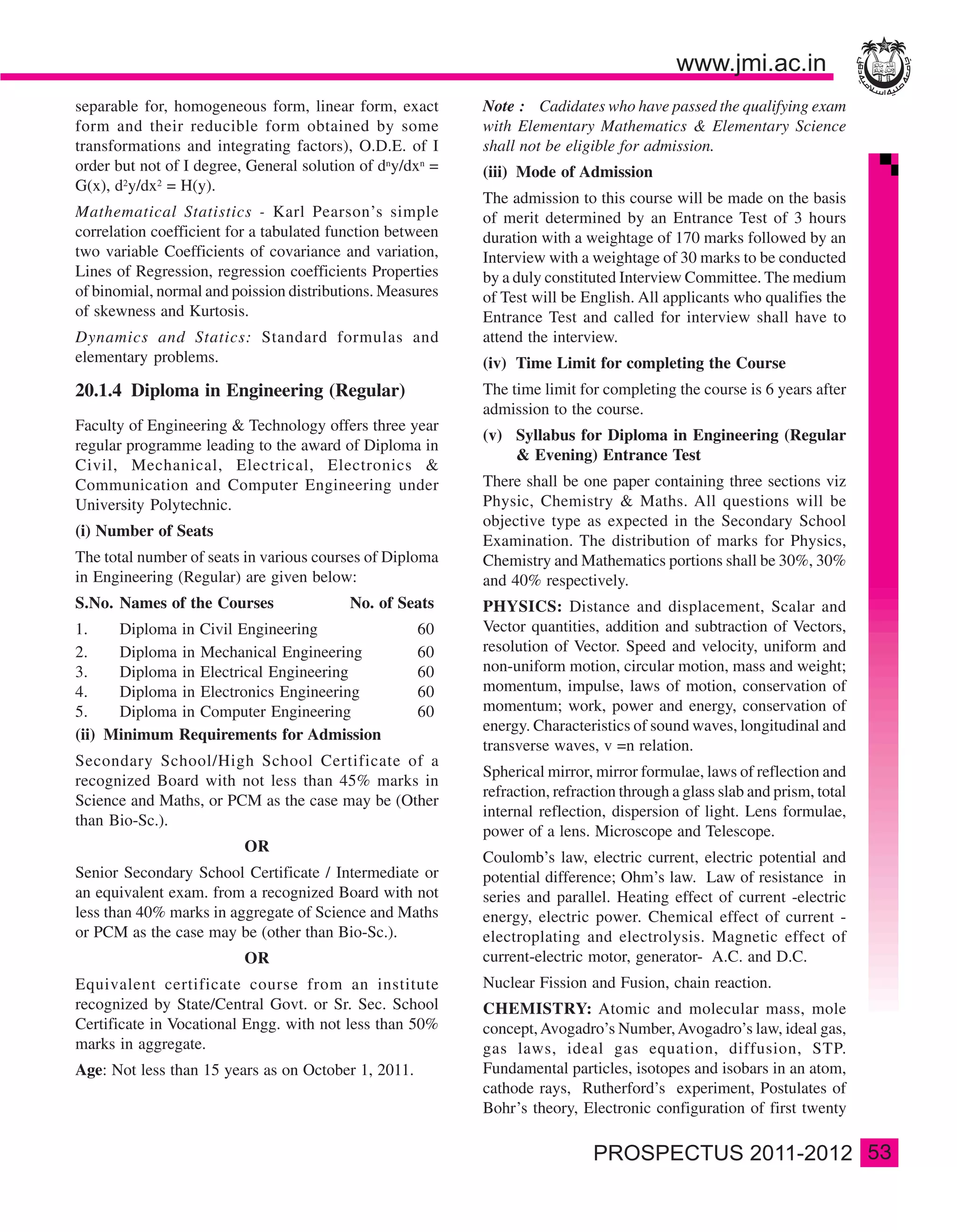 separable for, homogeneous form, linear form, exact        Note : Cadidates who have passed the qualifying exam
form and their reducible form obtained by some             with Elementary Mathematics & Elementary Science
transformations and integrating factors), O.D.E. of I      shall not be eligible for admission.
order but not of I degree, General solution of dny/dxn =   (iii) Mode of Admission
G(x), d2y/dx2 = H(y).
                                                           The admission to this course will be made on the basis
Mathematical Statistics - Karl Pearson’s simple            of merit determined by an Entrance Test of 3 hours
correlation coefficient for a tabulated function between   duration with a weightage of 170 marks followed by an
two variable Coefficients of covariance and variation,     Interview with a weightage of 30 marks to be conducted
Lines of Regression, regression coefficients Properties    by a duly constituted Interview Committee. The medium
of binomial, normal and poission distributions. Measures   of Test will be English. All applicants who qualifies the
of skewness and Kurtosis.                                  Entrance Test and called for interview shall have to
Dynamics and Statics: Standard formulas and                attend the interview.
elementary problems.                                       (iv) Time Limit for completing the Course
20.1.4 Diploma in Engineering (Regular)                    The time limit for completing the course is 6 years after
                                                           admission to the course.
Faculty of Engineering & Technology offers three year
                                                           (v) Syllabus for Diploma in Engineering (Regular
regular programme leading to the award of Diploma in
                                                               & Evening) Entrance Test
Civil, Mechanical, Electrical, Electronics &
Communication and Computer Engineering under               There shall be one paper containing three sections viz
University Polytechnic.                                    Physic, Chemistry & Maths. All questions will be
                                                           objective type as expected in the Secondary School
(i) Number of Seats
                                                           Examination. The distribution of marks for Physics,
The total number of seats in various courses of Diploma    Chemistry and Mathematics portions shall be 30%, 30%
in Engineering (Regular) are given below:                  and 40% respectively.
S.No. Names of the Courses                No. of Seats     PHYSICS: Distance and displacement, Scalar and
1.    Diploma in Civil Engineering                   60    Vector quantities, addition and subtraction of Vectors,
2.    Diploma in Mechanical Engineering              60    resolution of Vector. Speed and velocity, uniform and
3.    Diploma in Electrical Engineering              60    non-uniform motion, circular motion, mass and weight;
4.    Diploma in Electronics Engineering             60    momentum, impulse, laws of motion, conservation of
5.    Diploma in Computer Engineering                60    momentum; work, power and energy, conservation of
                                                           energy. Characteristics of sound waves, longitudinal and
(ii) Minimum Requirements for Admission
                                                           transverse waves, v =n relation.
Secondary School/High School Certificate of a
                                                           Spherical mirror, mirror formulae, laws of reflection and
recognized Board with not less than 45% marks in
                                                           refraction, refraction through a glass slab and prism, total
Science and Maths, or PCM as the case may be (Other
                                                           internal reflection, dispersion of light. Lens formulae,
than Bio-Sc.).
                                                           power of a lens. Microscope and Telescope.
                          OR
                                                           Coulomb’s law, electric current, electric potential and
Senior Secondary School Certificate / Intermediate or      potential difference; Ohm’s law. Law of resistance in
an equivalent exam. from a recognized Board with not       series and parallel. Heating effect of current -electric
less than 40% marks in aggregate of Science and Maths      energy, electric power. Chemical effect of current -
or PCM as the case may be (other than Bio-Sc.).            electroplating and electrolysis. Magnetic effect of
                          OR                               current-electric motor, generator- A.C. and D.C.
Equivalent certificate course from an institute            Nuclear Fission and Fusion, chain reaction.
recognized by State/Central Govt. or Sr. Sec. School       CHEMISTRY: Atomic and molecular mass, mole
Certificate in Vocational Engg. with not less than 50%     concept, Avogadro’s Number, Avogadro’s law, ideal gas,
marks in aggregate.                                        gas laws, ideal gas equation, diffusion, STP.
Age: Not less than 15 years as on October 1, 2011.         Fundamental particles, isotopes and isobars in an atom,
                                                           cathode rays, Rutherford’s experiment, Postulates of
                                                           Bohr’s theory, Electronic configuration of first twenty

                                                                                                                          53
 