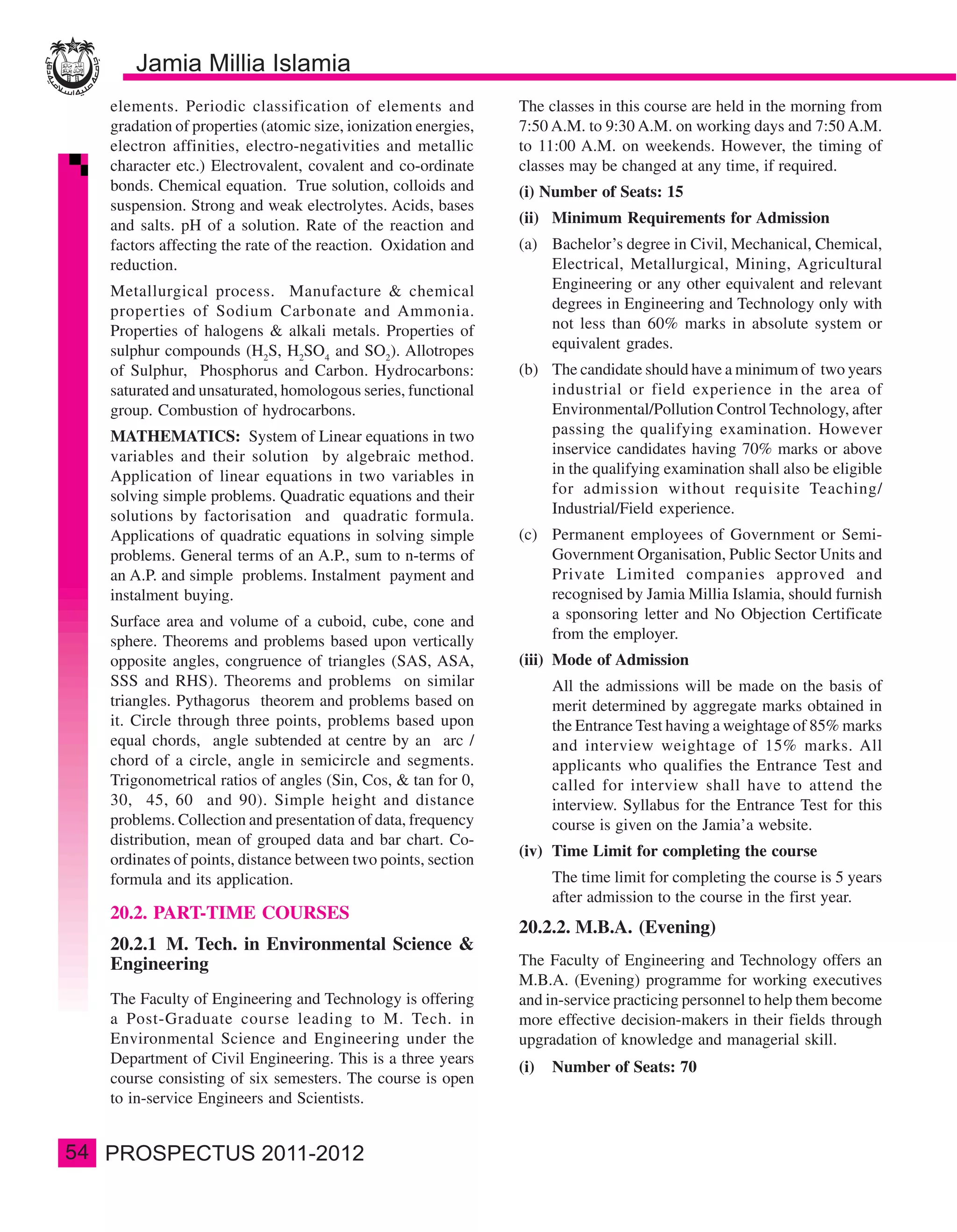 elements. Periodic classification of elements and            The classes in this course are held in the morning from
     gradation of properties (atomic size, ionization energies,   7:50 A.M. to 9:30 A.M. on working days and 7:50 A.M.
     electron affinities, electro-negativities and metallic       to 11:00 A.M. on weekends. However, the timing of
     character etc.) Electrovalent, covalent and co-ordinate      classes may be changed at any time, if required.
     bonds. Chemical equation. True solution, colloids and        (i) Number of Seats: 15
     suspension. Strong and weak electrolytes. Acids, bases
     and salts. pH of a solution. Rate of the reaction and        (ii) Minimum Requirements for Admission
     factors affecting the rate of the reaction. Oxidation and    (a) Bachelor’s degree in Civil, Mechanical, Chemical,
     reduction.                                                       Electrical, Metallurgical, Mining, Agricultural
     Metallurgical process. Manufacture & chemical                    Engineering or any other equivalent and relevant
     properties of Sodium Carbonate and Ammonia.                      degrees in Engineering and Technology only with
     Properties of halogens & alkali metals. Properties of            not less than 60% marks in absolute system or
     sulphur compounds (H2S, H2SO4 and SO2). Allotropes               equivalent grades.
     of Sulphur, Phosphorus and Carbon. Hydrocarbons:             (b) The candidate should have a minimum of two years
     saturated and unsaturated, homologous series, functional         industrial or field experience in the area of
     group. Combustion of hydrocarbons.                               Environmental/Pollution Control Technology, after
     MATHEMATICS: System of Linear equations in two                   passing the qualifying examination. However
     variables and their solution by algebraic method.                inservice candidates having 70% marks or above
     Application of linear equations in two variables in              in the qualifying examination shall also be eligible
     solving simple problems. Quadratic equations and their           for admission without requisite Teaching/
     solutions by factorisation and quadratic formula.                Industrial/Field experience.
     Applications of quadratic equations in solving simple        (c) Permanent employees of Government or Semi-
     problems. General terms of an A.P., sum to n-terms of            Government Organisation, Public Sector Units and
     an A.P. and simple problems. Instalment payment and              Private Limited companies approved and
     instalment buying.                                               recognised by Jamia Millia Islamia, should furnish
     Surface area and volume of a cuboid, cube, cone and              a sponsoring letter and No Objection Certificate
     sphere. Theorems and problems based upon vertically              from the employer.
     opposite angles, congruence of triangles (SAS, ASA,          (iii) Mode of Admission
     SSS and RHS). Theorems and problems on similar                     All the admissions will be made on the basis of
     triangles. Pythagorus theorem and problems based on                merit determined by aggregate marks obtained in
     it. Circle through three points, problems based upon               the Entrance Test having a weightage of 85% marks
     equal chords, angle subtended at centre by an arc /                and interview weightage of 15% marks. All
     chord of a circle, angle in semicircle and segments.               applicants who qualifies the Entrance Test and
     Trigonometrical ratios of angles (Sin, Cos, & tan for 0,           called for interview shall have to attend the
     30, 45, 60 and 90). Simple height and distance                     interview. Syllabus for the Entrance Test for this
     problems. Collection and presentation of data, frequency           course is given on the Jamia’a website.
     distribution, mean of grouped data and bar chart. Co-
                                                                  (iv) Time Limit for completing the course
     ordinates of points, distance between two points, section
     formula and its application.                                       The time limit for completing the course is 5 years
                                                                        after admission to the course in the first year.
     20.2. PART-TIME COURSES
                                                                  20.2.2. M.B.A. (Evening)
     20.2.1 M. Tech. in Environmental Science &
     Engineering                                                  The Faculty of Engineering and Technology offers an
                                                                  M.B.A. (Evening) programme for working executives
     The Faculty of Engineering and Technology is offering        and in-service practicing personnel to help them become
     a Post-Graduate course leading to M. Tech. in                more effective decision-makers in their fields through
     Environmental Science and Engineering under the              upgradation of knowledge and managerial skill.
     Department of Civil Engineering. This is a three years
                                                                  (i)   Number of Seats: 70
     course consisting of six semesters. The course is open
     to in-service Engineers and Scientists.


54
 