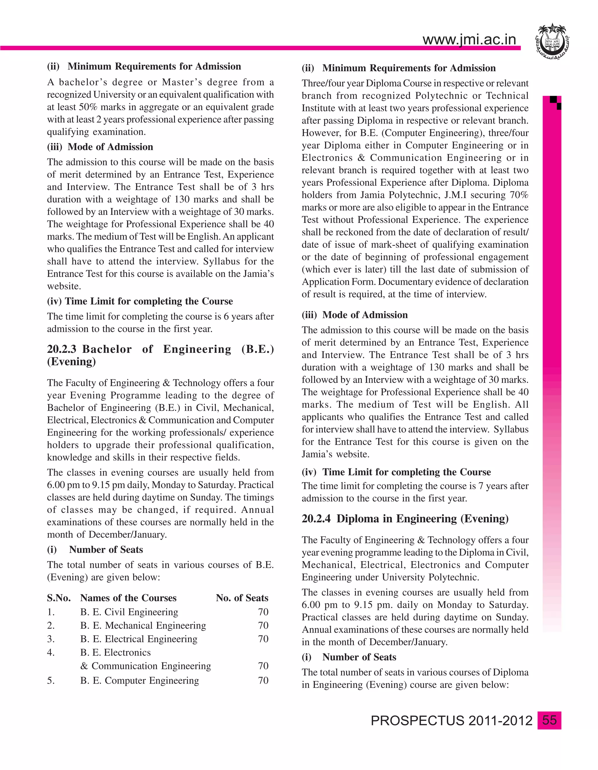 (ii) Minimum Requirements for Admission                       (ii) Minimum Requirements for Admission
A bachelor ’s degree or Master’s degree from a                Three/four year Diploma Course in respective or relevant
recognized University or an equivalent qualification with     branch from recognized Polytechnic or Technical
at least 50% marks in aggregate or an equivalent grade        Institute with at least two years professional experience
with at least 2 years professional experience after passing   after passing Diploma in respective or relevant branch.
qualifying examination.                                       However, for B.E. (Computer Engineering), three/four
(iii) Mode of Admission                                       year Diploma either in Computer Engineering or in
The admission to this course will be made on the basis        Electronics & Communication Engineering or in
of merit determined by an Entrance Test, Experience           relevant branch is required together with at least two
and Interview. The Entrance Test shall be of 3 hrs            years Professional Experience after Diploma. Diploma
duration with a weightage of 130 marks and shall be           holders from Jamia Polytechnic, J.M.I securing 70%
followed by an Interview with a weightage of 30 marks.        marks or more are also eligible to appear in the Entrance
The weightage for Professional Experience shall be 40         Test without Professional Experience. The experience
marks. The medium of Test will be English. An applicant       shall be reckoned from the date of declaration of result/
who qualifies the Entrance Test and called for interview      date of issue of mark-sheet of qualifying examination
shall have to attend the interview. Syllabus for the          or the date of beginning of professional engagement
Entrance Test for this course is available on the Jamia’s     (which ever is later) till the last date of submission of
website.                                                      Application Form. Documentary evidence of declaration
                                                              of result is required, at the time of interview.
(iv) Time Limit for completing the Course
The time limit for completing the course is 6 years after     (iii) Mode of Admission
admission to the course in the first year.                    The admission to this course will be made on the basis
                                                              of merit determined by an Entrance Test, Experience
20.2.3 Bachelor of Engineering (B.E.)                         and Interview. The Entrance Test shall be of 3 hrs
(Evening)                                                     duration with a weightage of 130 marks and shall be
The Faculty of Engineering & Technology offers a four         followed by an Interview with a weightage of 30 marks.
year Evening Programme leading to the degree of               The weightage for Professional Experience shall be 40
Bachelor of Engineering (B.E.) in Civil, Mechanical,          marks. The medium of Test will be English. All
Electrical, Electronics & Communication and Computer          applicants who qualifies the Entrance Test and called
Engineering for the working professionals/ experience         for interview shall have to attend the interview. Syllabus
holders to upgrade their professional qualification,          for the Entrance Test for this course is given on the
knowledge and skills in their respective fields.              Jamia’s website.
The classes in evening courses are usually held from          (iv) Time Limit for completing the Course
6.00 pm to 9.15 pm daily, Monday to Saturday. Practical       The time limit for completing the course is 7 years after
classes are held during daytime on Sunday. The timings        admission to the course in the first year.
of classes may be changed, if required. Annual
examinations of these courses are normally held in the        20.2.4 Diploma in Engineering (Evening)
month of December/January.
                                                              The Faculty of Engineering & Technology offers a four
(i) Number of Seats                                           year evening programme leading to the Diploma in Civil,
The total number of seats in various courses of B.E.          Mechanical, Electrical, Electronics and Computer
(Evening) are given below:                                    Engineering under University Polytechnic.
                                                              The classes in evening courses are usually held from
S.No.   Names of the Courses         No. of Seats
                                                              6.00 pm to 9.15 pm. daily on Monday to Saturday.
1.      B. E. Civil Engineering               70
                                                              Practical classes are held during daytime on Sunday.
2.      B. E. Mechanical Engineering          70              Annual examinations of these courses are normally held
3.      B. E. Electrical Engineering          70              in the month of December/January.
4.      B. E. Electronics                                     (i) Number of Seats
        & Communication Engineering           70
                                                              The total number of seats in various courses of Diploma
5.      B. E. Computer Engineering            70              in Engineering (Evening) course are given below:


                                                                                                                           55
 