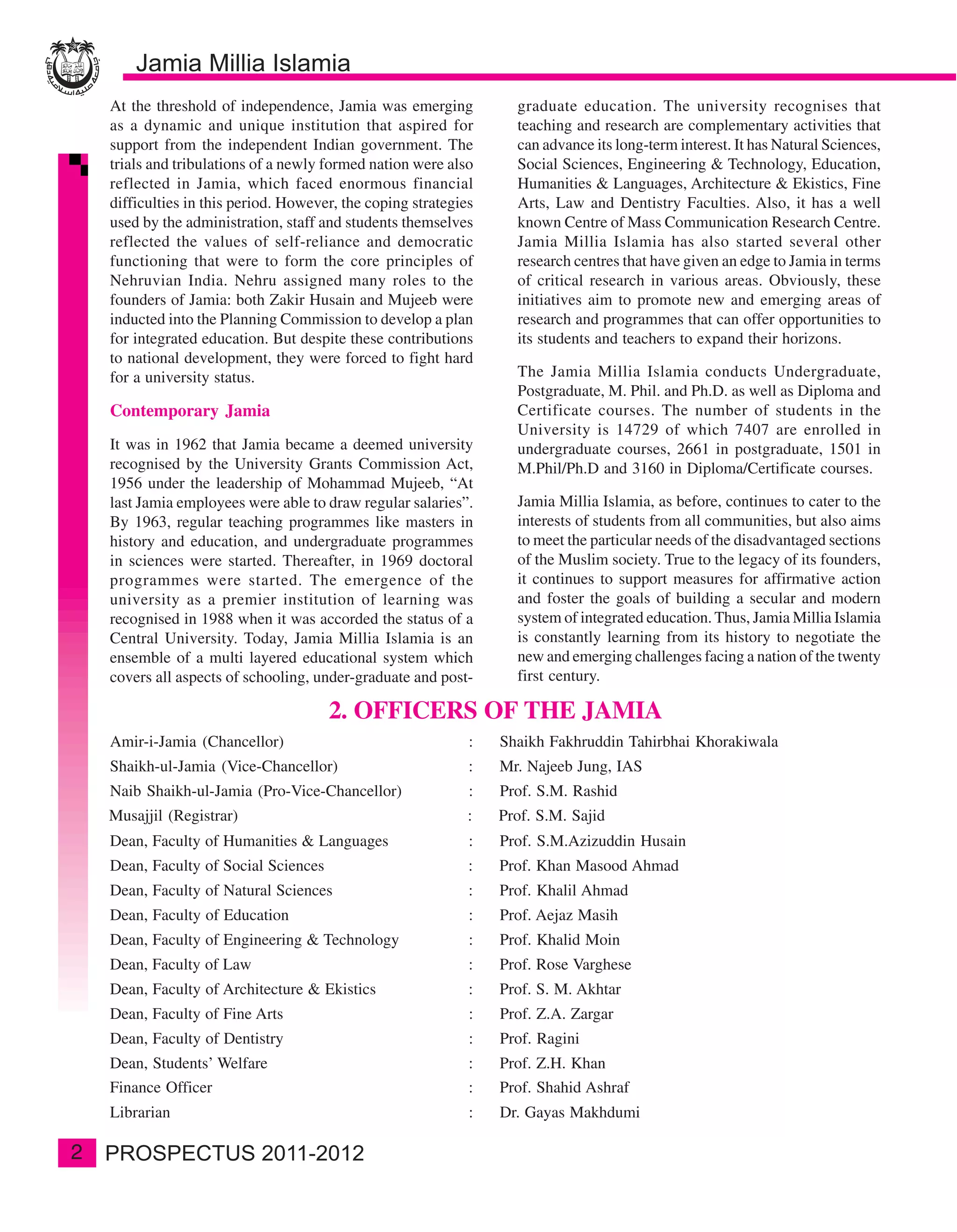 At the threshold of independence, Jamia was emerging            graduate education. The university recognises that
    as a dynamic and unique institution that aspired for            teaching and research are complementary activities that
    support from the independent Indian government. The             can advance its long-term interest. It has Natural Sciences,
    trials and tribulations of a newly formed nation were also      Social Sciences, Engineering & Technology, Education,
    reflected in Jamia, which faced enormous financial              Humanities & Languages, Architecture & Ekistics, Fine
    difficulties in this period. However, the coping strategies     Arts, Law and Dentistry Faculties. Also, it has a well
    used by the administration, staff and students themselves       known Centre of Mass Communication Research Centre.
    reflected the values of self-reliance and democratic            Jamia Millia Islamia has also started several other
    functioning that were to form the core principles of            research centres that have given an edge to Jamia in terms
    Nehruvian India. Nehru assigned many roles to the               of critical research in various areas. Obviously, these
    founders of Jamia: both Zakir Husain and Mujeeb were            initiatives aim to promote new and emerging areas of
    inducted into the Planning Commission to develop a plan         research and programmes that can offer opportunities to
    for integrated education. But despite these contributions       its students and teachers to expand their horizons.
    to national development, they were forced to fight hard
    for a university status.                                        The Jamia Millia Islamia conducts Undergraduate,
                                                                    Postgraduate, M. Phil. and Ph.D. as well as Diploma and
    Contemporary Jamia                                              Certificate courses. The number of students in the
                                                                    University is 14729 of which 7407 are enrolled in
    It was in 1962 that Jamia became a deemed university            undergraduate courses, 2661 in postgraduate, 1501 in
    recognised by the University Grants Commission Act,             M.Phil/Ph.D and 3160 in Diploma/Certificate courses.
    1956 under the leadership of Mohammad Mujeeb, “At
    last Jamia employees were able to draw regular salaries”.       Jamia Millia Islamia, as before, continues to cater to the
    By 1963, regular teaching programmes like masters in            interests of students from all communities, but also aims
    history and education, and undergraduate programmes             to meet the particular needs of the disadvantaged sections
    in sciences were started. Thereafter, in 1969 doctoral          of the Muslim society. True to the legacy of its founders,
    programmes were started. The emergence of the                   it continues to support measures for affirmative action
    university as a premier institution of learning was             and foster the goals of building a secular and modern
    recognised in 1988 when it was accorded the status of a         system of integrated education. Thus, Jamia Millia Islamia
    Central University. Today, Jamia Millia Islamia is an           is constantly learning from its history to negotiate the
    ensemble of a multi layered educational system which            new and emerging challenges facing a nation of the twenty
    covers all aspects of schooling, under-graduate and post-       first century.

                                       2. OFFICERS OF THE JAMIA
    Amir-i-Jamia (Chancellor)                                 :   Shaikh Fakhruddin Tahirbhai Khorakiwala
    Shaikh-ul-Jamia (Vice-Chancellor)                         :   Mr. Najeeb Jung, IAS
    Naib Shaikh-ul-Jamia (Pro-Vice-Chancellor)                :   Prof. S.M. Rashid
    Musajjil (Registrar)                                      :   Prof. S.M. Sajid
    Dean, Faculty of Humanities & Languages                   :   Prof. S.M.Azizuddin Husain
    Dean, Faculty of Social Sciences                          :   Prof. Khan Masood Ahmad
    Dean, Faculty of Natural Sciences                         :   Prof. Khalil Ahmad
    Dean, Faculty of Education                                :   Prof. Aejaz Masih
    Dean, Faculty of Engineering & Technology                 :   Prof. Khalid Moin
    Dean, Faculty of Law                                      :   Prof. Rose Varghese
    Dean, Faculty of Architecture & Ekistics                  :   Prof. S. M. Akhtar
    Dean, Faculty of Fine Arts                                :   Prof. Z.A. Zargar
    Dean, Faculty of Dentistry                                :   Prof. Ragini
    Dean, Students’ Welfare                                   :   Prof. Z.H. Khan
    Finance Officer                                           :   Prof. Shahid Ashraf
    Librarian                                                 :   Dr. Gayas Makhdumi

2
 