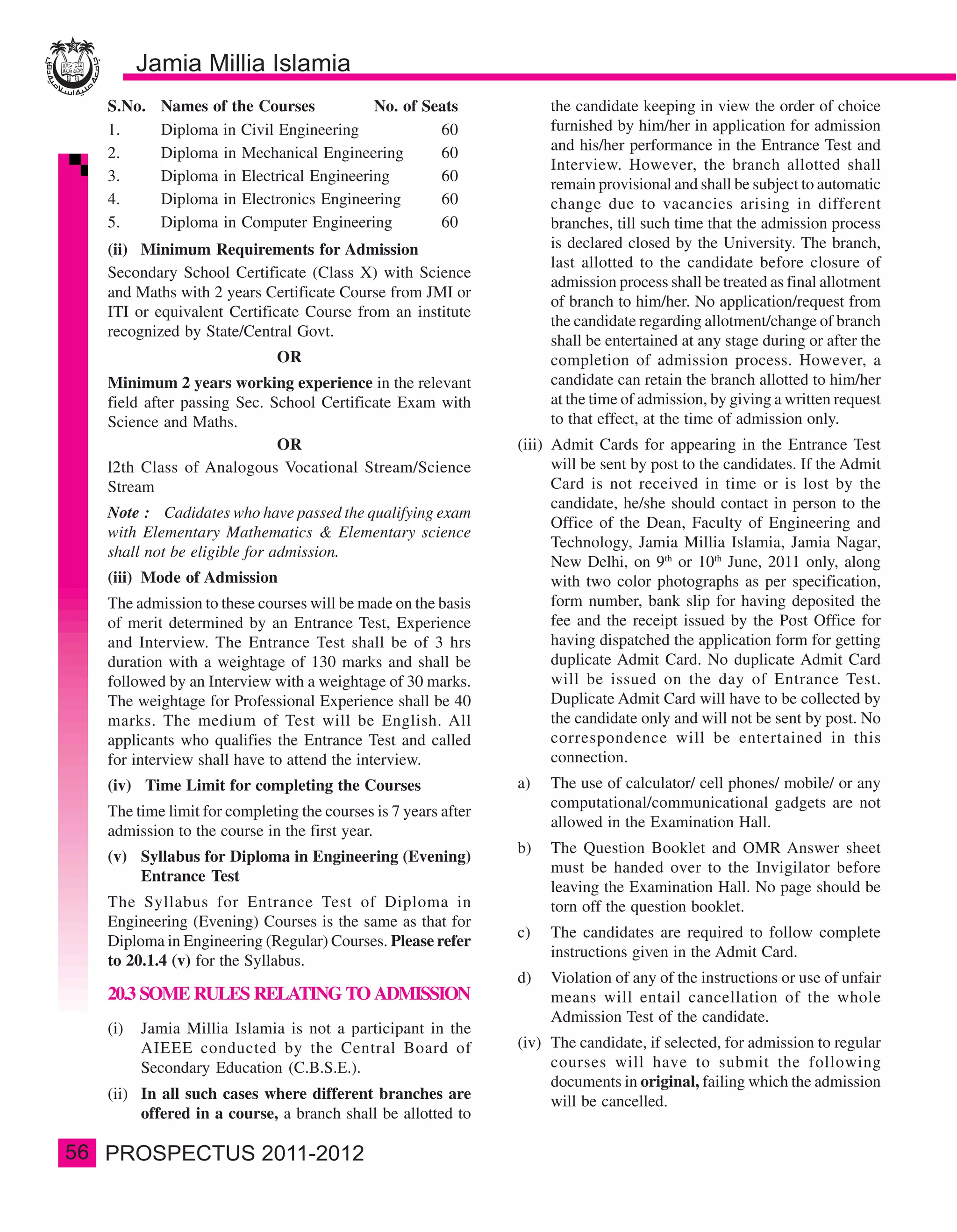 S.No.   Names of the Courses           No. of Seats               the candidate keeping in view the order of choice
     1.      Diploma in Civil Engineering            60                furnished by him/her in application for admission
     2.      Diploma in Mechanical Engineering       60                and his/her performance in the Entrance Test and
                                                                       Interview. However, the branch allotted shall
     3.      Diploma in Electrical Engineering       60
                                                                       remain provisional and shall be subject to automatic
     4.      Diploma in Electronics Engineering      60                change due to vacancies arising in different
     5.      Diploma in Computer Engineering         60                branches, till such time that the admission process
     (ii) Minimum Requirements for Admission                           is declared closed by the University. The branch,
                                                                       last allotted to the candidate before closure of
     Secondary School Certificate (Class X) with Science
                                                                       admission process shall be treated as final allotment
     and Maths with 2 years Certificate Course from JMI or
                                                                       of branch to him/her. No application/request from
     ITI or equivalent Certificate Course from an institute
                                                                       the candidate regarding allotment/change of branch
     recognized by State/Central Govt.
                                                                       shall be entertained at any stage during or after the
                                OR                                     completion of admission process. However, a
     Minimum 2 years working experience in the relevant                candidate can retain the branch allotted to him/her
     field after passing Sec. School Certificate Exam with             at the time of admission, by giving a written request
     Science and Maths.                                                to that effect, at the time of admission only.
                               OR                                 (iii) Admit Cards for appearing in the Entrance Test
     l2th Class of Analogous Vocational Stream/Science                  will be sent by post to the candidates. If the Admit
     Stream                                                             Card is not received in time or is lost by the
                                                                        candidate, he/she should contact in person to the
     Note : Cadidates who have passed the qualifying exam
                                                                        Office of the Dean, Faculty of Engineering and
     with Elementary Mathematics & Elementary science
                                                                        Technology, Jamia Millia Islamia, Jamia Nagar,
     shall not be eligible for admission.
                                                                        New Delhi, on 9th or 10th June, 2011 only, along
     (iii) Mode of Admission                                            with two color photographs as per specification,
     The admission to these courses will be made on the basis           form number, bank slip for having deposited the
     of merit determined by an Entrance Test, Experience                fee and the receipt issued by the Post Office for
     and Interview. The Entrance Test shall be of 3 hrs                 having dispatched the application form for getting
     duration with a weightage of 130 marks and shall be                duplicate Admit Card. No duplicate Admit Card
     followed by an Interview with a weightage of 30 marks.             will be issued on the day of Entrance Test.
     The weightage for Professional Experience shall be 40              Duplicate Admit Card will have to be collected by
     marks. The medium of Test will be English. All                     the candidate only and will not be sent by post. No
     applicants who qualifies the Entrance Test and called              correspondence will be entertained in this
     for interview shall have to attend the interview.                  connection.
     (iv) Time Limit for completing the Courses                   a)   The use of calculator/ cell phones/ mobile/ or any
                                                                       computational/communicational gadgets are not
     The time limit for completing the courses is 7 years after
                                                                       allowed in the Examination Hall.
     admission to the course in the first year.
                                                                  b)   The Question Booklet and OMR Answer sheet
     (v) Syllabus for Diploma in Engineering (Evening)
                                                                       must be handed over to the Invigilator before
         Entrance Test
                                                                       leaving the Examination Hall. No page should be
     The Syllabus for Entrance Test of Diploma in                      torn off the question booklet.
     Engineering (Evening) Courses is the same as that for
                                                                  c)   The candidates are required to follow complete
     Diploma in Engineering (Regular) Courses. Please refer
                                                                       instructions given in the Admit Card.
     to 20.1.4 (v) for the Syllabus.
                                                                  d)   Violation of any of the instructions or use of unfair
     20.3 SOME RULES RELATING TO ADMISSION                             means will entail cancellation of the whole
                                                                       Admission Test of the candidate.
     (i)   Jamia Millia Islamia is not a participant in the
           AIEEE conducted by the Central Board of                (iv) The candidate, if selected, for admission to regular
           Secondary Education (C.B.S.E.).                             courses will have to submit the following
                                                                       documents in original, failing which the admission
     (ii) In all such cases where different branches are               will be cancelled.
          offered in a course, a branch shall be allotted to

56
 