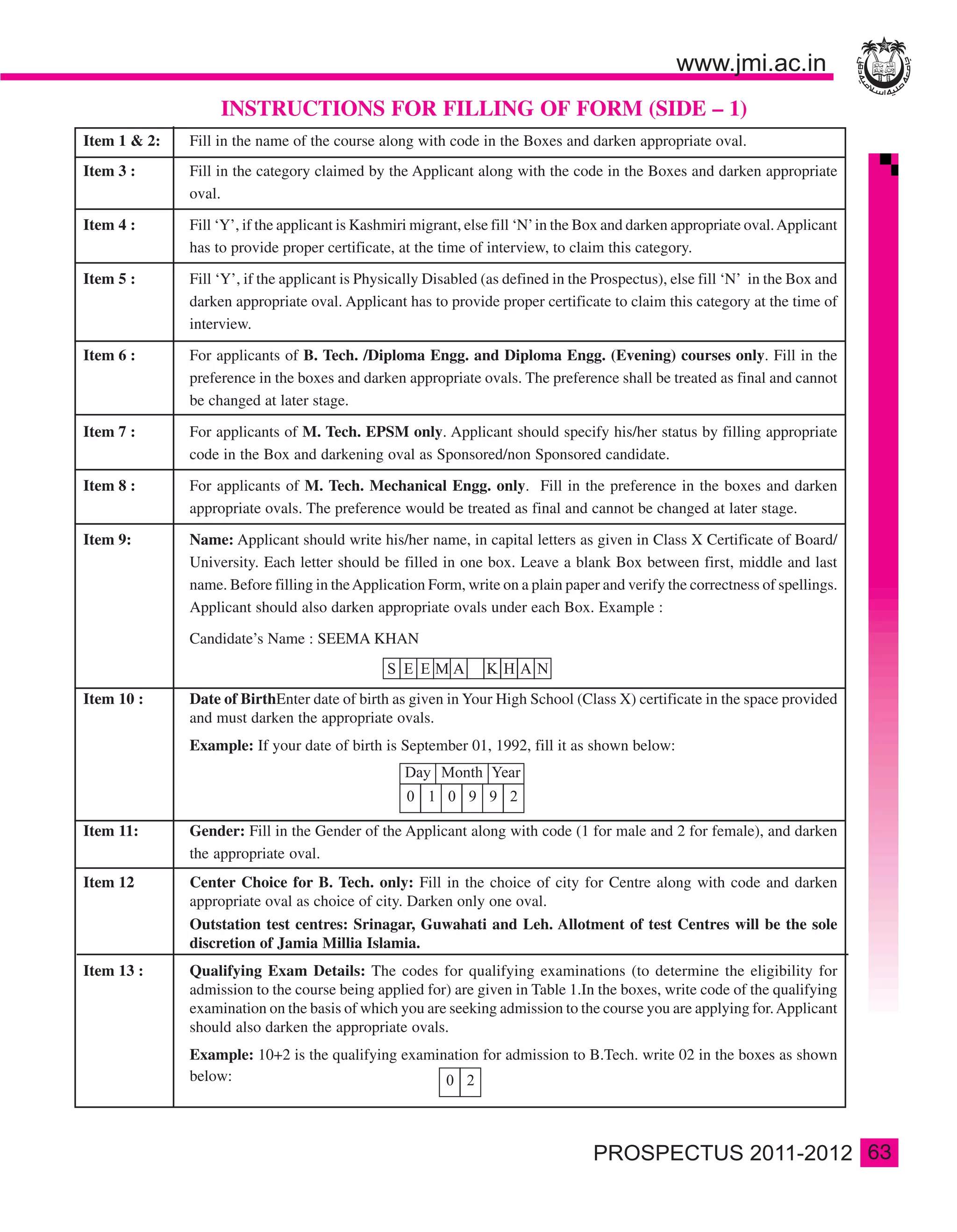 INSTRUCTIONS FOR FILLING OF FORM (SIDE – 1)
Item 1 & 2:   Fill in the name of the course along with code in the Boxes and darken appropriate oval.
Item 3 :      Fill in the category claimed by the Applicant along with the code in the Boxes and darken appropriate
              oval.

Item 4 :      Fill ‘Y’, if the applicant is Kashmiri migrant, else fill ‘N’ in the Box and darken appropriate oval. Applicant
              has to provide proper certificate, at the time of interview, to claim this category.

Item 5 :      Fill ‘Y’, if the applicant is Physically Disabled (as defined in the Prospectus), else fill ‘N’ in the Box and
              darken appropriate oval. Applicant has to provide proper certificate to claim this category at the time of
              interview.

Item 6 :      For applicants of B. Tech. /Diploma Engg. and Diploma Engg. (Evening) courses only. Fill in the
              preference in the boxes and darken appropriate ovals. The preference shall be treated as final and cannot
              be changed at later stage.

Item 7 :      For applicants of M. Tech. EPSM only. Applicant should specify his/her status by filling appropriate
              code in the Box and darkening oval as Sponsored/non Sponsored candidate.

Item 8 :      For applicants of M. Tech. Mechanical Engg. only. Fill in the preference in the boxes and darken
              appropriate ovals. The preference would be treated as final and cannot be changed at later stage.

Item 9:       Name: Applicant should write his/her name, in capital letters as given in Class X Certificate of Board/
              University. Each letter should be filled in one box. Leave a blank Box between first, middle and last
              name. Before filling in the Application Form, write on a plain paper and verify the correctness of spellings.
              Applicant should also darken appropriate ovals under each Box. Example :

              Candidate’s Name : SEEMA KHAN


Item 10 :     Date of BirthEnter date of birth as given in Your High School (Class X) certificate in the space provided
              and must darken the appropriate ovals.
              Example: If your date of birth is September 01, 1992, fill it as shown below:




Item 11:      Gender: Fill in the Gender of the Applicant along with code (1 for male and 2 for female), and darken
              the appropriate oval.
Item 12       Center Choice for B. Tech. only: Fill in the choice of city for Centre along with code and darken
              appropriate oval as choice of city. Darken only one oval.
              Outstation test centres: Srinagar, Guwahati and Leh. Allotment of test Centres will be the sole
              discretion of Jamia Millia Islamia.
Item 13 :     Qualifying Exam Details: The codes for qualifying examinations (to determine the eligibility for
              admission to the course being applied for) are given in Table 1.In the boxes, write code of the qualifying
              examination on the basis of which you are seeking admission to the course you are applying for. Applicant
              should also darken the appropriate ovals.
              Example: 10+2 is the qualifying examination for admission to B.Tech. write 02 in the boxes as shown
              below:



                                                                                                                                63
 
