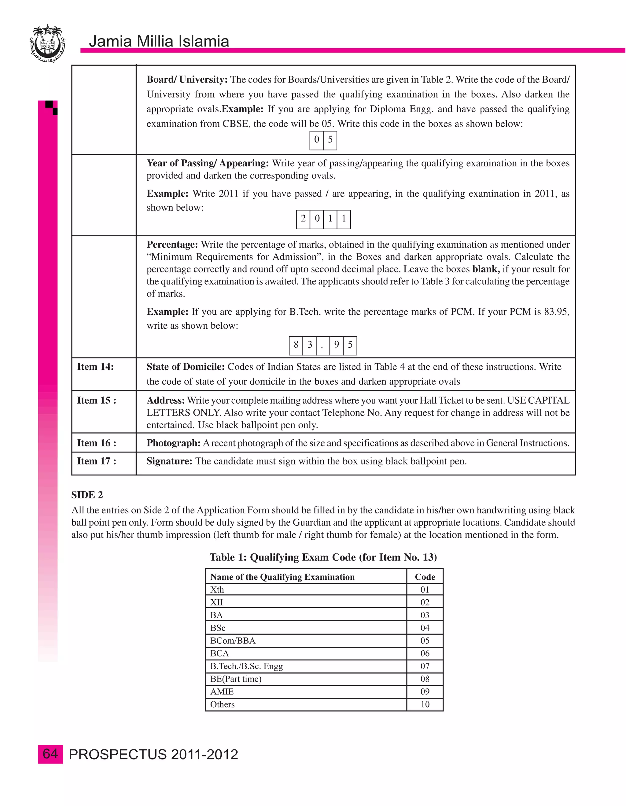 Board/ University: The codes for Boards/Universities are given in Table 2. Write the code of the Board/
                       University from where you have passed the qualifying examination in the boxes. Also darken the
                       appropriate ovals.Example: If you are applying for Diploma Engg. and have passed the qualifying
                       examination from CBSE, the code will be 05. Write this code in the boxes as shown below:


                       Year of Passing/ Appearing: Write year of passing/appearing the qualifying examination in the boxes
                       provided and darken the corresponding ovals.
                       Example: Write 2011 if you have passed / are appearing, in the qualifying examination in 2011, as
                       shown below:


                       Percentage: Write the percentage of marks, obtained in the qualifying examination as mentioned under
                       “Minimum Requirements for Admission”, in the Boxes and darken appropriate ovals. Calculate the
                       percentage correctly and round off upto second decimal place. Leave the boxes blank, if your result for
                       the qualifying examination is awaited. The applicants should refer to Table 3 for calculating the percentage
                       of marks.
                       Example: If you are applying for B.Tech. write the percentage marks of PCM. If your PCM is 83.95,
                       write as shown below:



      Item 14:         State of Domicile: Codes of Indian States are listed in Table 4 at the end of these instructions. Write
                       the code of state of your domicile in the boxes and darken appropriate ovals
      Item 15 :        Address: Write your complete mailing address where you want your Hall Ticket to be sent. USE CAPITAL
                       LETTERS ONLY. Also write your contact Telephone No. Any request for change in address will not be
                       entertained. Use black ballpoint pen only.
      Item 16 :        Photograph: A recent photograph of the size and specifications as described above in General Instructions.
      Item 17 :        Signature: The candidate must sign within the box using black ballpoint pen.


     SIDE 2
     All the entries on Side 2 of the Application Form should be filled in by the candidate in his/her own handwriting using black
     ball point pen only. Form should be duly signed by the Guardian and the applicant at appropriate locations. Candidate should
     also put his/her thumb impression (left thumb for male / right thumb for female) at the location mentioned in the form.

                                       Table 1: Qualifying Exam Code (for Item No. 13)




64
 