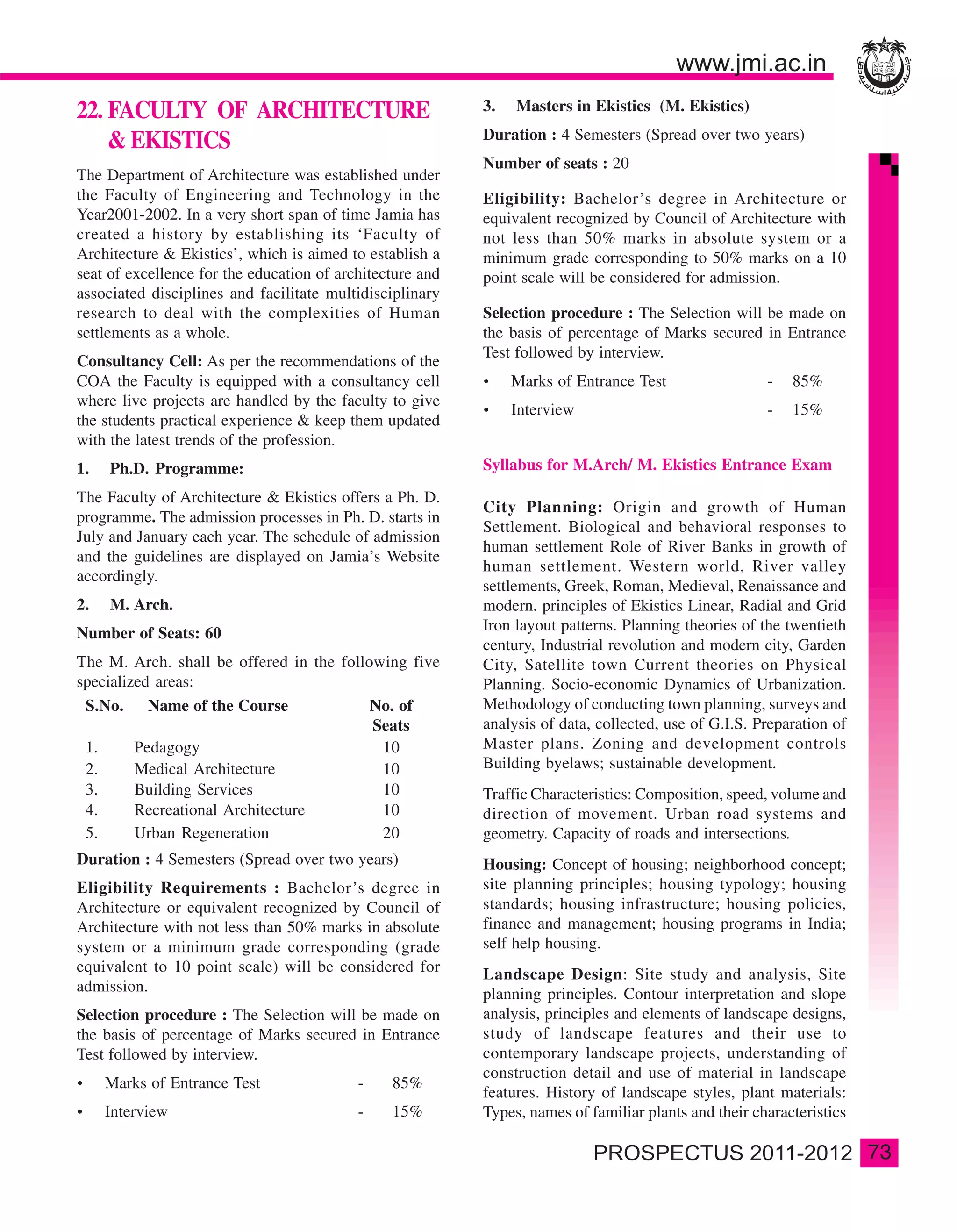 22. FACULTY OF ARCHITECTURE                                3.   Masters in Ekistics (M. Ekistics)
                                                           Duration : 4 Semesters (Spread over two years)
    & EKISTICS
                                                           Number of seats : 20
The Department of Architecture was established under
the Faculty of Engineering and Technology in the           Eligibility: Bachelor’s degree in Architecture or
Year2001-2002. In a very short span of time Jamia has      equivalent recognized by Council of Architecture with
created a history by establishing its ‘Faculty of          not less than 50% marks in absolute system or a
Architecture & Ekistics’, which is aimed to establish a    minimum grade corresponding to 50% marks on a 10
seat of excellence for the education of architecture and   point scale will be considered for admission.
associated disciplines and facilitate multidisciplinary
research to deal with the complexities of Human            Selection procedure : The Selection will be made on
settlements as a whole.                                    the basis of percentage of Marks secured in Entrance
                                                           Test followed by interview.
Consultancy Cell: As per the recommendations of the
COA the Faculty is equipped with a consultancy cell             Marks of Entrance Test                 -   85%
where live projects are handled by the faculty to give
                                                                Interview                              -   15%
the students practical experience & keep them updated
with the latest trends of the profession.
1.   Ph.D. Programme:                                      Syllabus for M.Arch/ M. Ekistics Entrance Exam
The Faculty of Architecture & Ekistics offers a Ph. D.
                                                           City Planning: Origin and growth of Human
programme. The admission processes in Ph. D. starts in
                                                           Settlement. Biological and behavioral responses to
July and January each year. The schedule of admission
                                                           human settlement Role of River Banks in growth of
and the guidelines are displayed on Jamia’s Website
                                                           human settlement. Western world, River valley
accordingly.
                                                           settlements, Greek, Roman, Medieval, Renaissance and
2.   M. Arch.                                              modern. principles of Ekistics Linear, Radial and Grid
Number of Seats: 60                                        Iron layout patterns. Planning theories of the twentieth
                                                           century, Industrial revolution and modern city, Garden
The M. Arch. shall be offered in the following five        City, Satellite town Current theories on Physical
specialized areas:                                         Planning. Socio-economic Dynamics of Urbanization.
 S.No. Name of the Course                 No. of           Methodology of conducting town planning, surveys and
                                          Seats            analysis of data, collected, use of G.I.S. Preparation of
 1.      Pedagogy                          10              Master plans. Zoning and development controls
 2.      Medical Architecture              10              Building byelaws; sustainable development.
 3.      Building Services                 10              Traffic Characteristics: Composition, speed, volume and
 4.      Recreational Architecture         10              direction of movement. Urban road systems and
 5.      Urban Regeneration                20              geometry. Capacity of roads and intersections.
Duration : 4 Semesters (Spread over two years)             Housing: Concept of housing; neighborhood concept;
Eligibility Requirements : Bachelor’s degree in            site planning principles; housing typology; housing
Architecture or equivalent recognized by Council of        standards; housing infrastructure; housing policies,
Architecture with not less than 50% marks in absolute      finance and management; housing programs in India;
system or a minimum grade corresponding (grade             self help housing.
equivalent to 10 point scale) will be considered for       Landscape Design: Site study and analysis, Site
admission.                                                 planning principles. Contour interpretation and slope
Selection procedure : The Selection will be made on        analysis, principles and elements of landscape designs,
the basis of percentage of Marks secured in Entrance       study of landscape features and their use to
Test followed by interview.                                contemporary landscape projects, understanding of
                                                           construction detail and use of material in landscape
     Marks of Entrance Test                -    85%
                                                           features. History of landscape styles, plant materials:
     Interview                             -    15%        Types, names of familiar plants and their characteristics

                                                                                                                       73
 