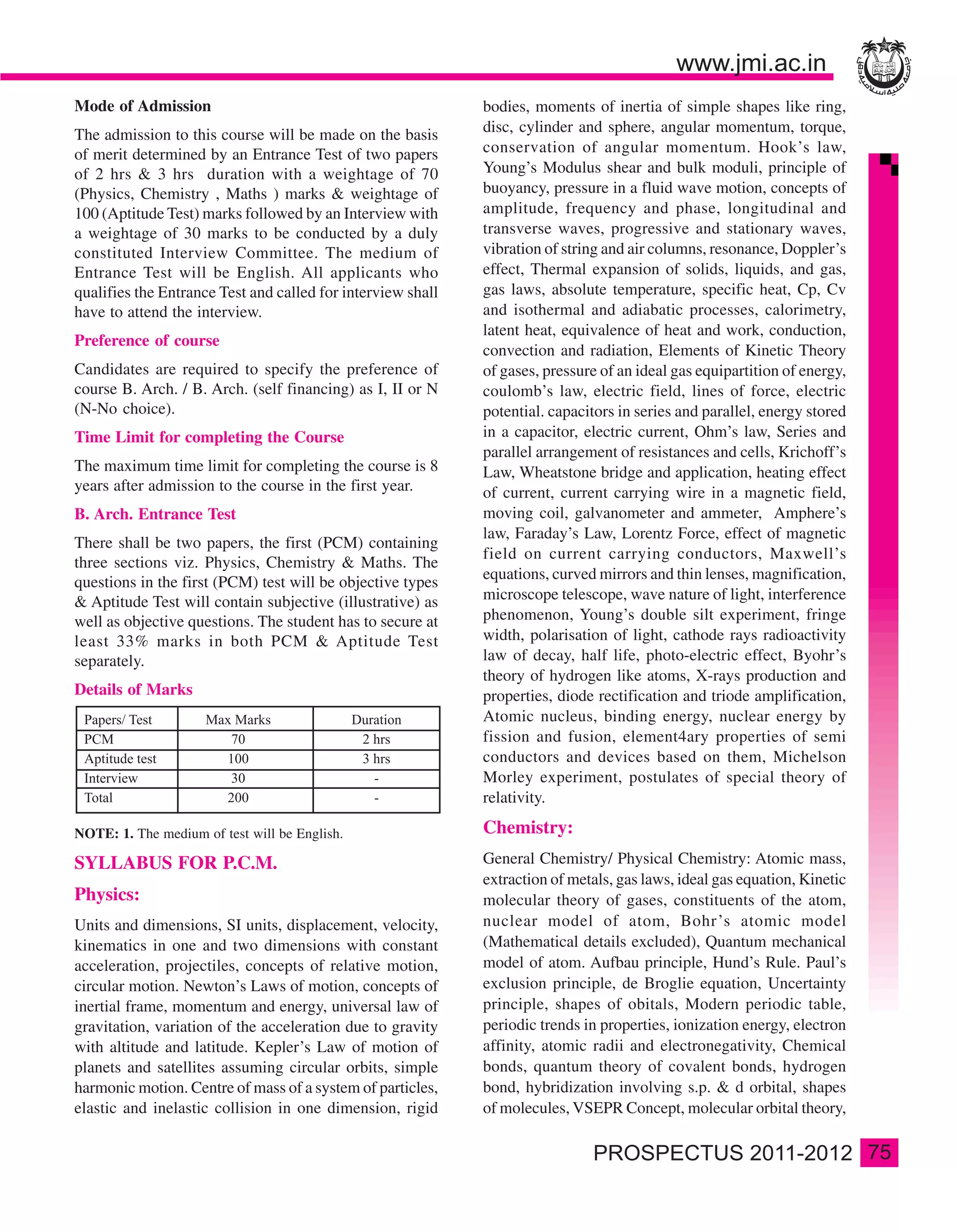 Mode of Admission                                            bodies, moments of inertia of simple shapes like ring,
The admission to this course will be made on the basis       disc, cylinder and sphere, angular momentum, torque,
of merit determined by an Entrance Test of two papers        conservation of angular momentum. Hook’s law,
of 2 hrs & 3 hrs duration with a weightage of 70             Young’s Modulus shear and bulk moduli, principle of
(Physics, Chemistry , Maths ) marks & weightage of           buoyancy, pressure in a fluid wave motion, concepts of
100 (Aptitude Test) marks followed by an Interview with      amplitude, frequency and phase, longitudinal and
a weightage of 30 marks to be conducted by a duly            transverse waves, progressive and stationary waves,
constituted Interview Committee. The medium of               vibration of string and air columns, resonance, Doppler’s
Entrance Test will be English. All applicants who            effect, Thermal expansion of solids, liquids, and gas,
qualifies the Entrance Test and called for interview shall   gas laws, absolute temperature, specific heat, Cp, Cv
have to attend the interview.                                and isothermal and adiabatic processes, calorimetry,
                                                             latent heat, equivalence of heat and work, conduction,
Preference of course
                                                             convection and radiation, Elements of Kinetic Theory
Candidates are required to specify the preference of         of gases, pressure of an ideal gas equipartition of energy,
course B. Arch. / B. Arch. (self financing) as I, II or N    coulomb’s law, electric field, lines of force, electric
(N-No choice).                                               potential. capacitors in series and parallel, energy stored
Time Limit for completing the Course                         in a capacitor, electric current, Ohm’s law, Series and
                                                             parallel arrangement of resistances and cells, Krichoff’s
The maximum time limit for completing the course is 8        Law, Wheatstone bridge and application, heating effect
years after admission to the course in the first year.       of current, current carrying wire in a magnetic field,
B. Arch. Entrance Test                                       moving coil, galvanometer and ammeter, Amphere’s
                                                             law, Faraday’s Law, Lorentz Force, effect of magnetic
There shall be two papers, the first (PCM) containing
                                                             field on current carrying conductors, Maxwell’s
three sections viz. Physics, Chemistry & Maths. The
                                                             equations, curved mirrors and thin lenses, magnification,
questions in the first (PCM) test will be objective types
& Aptitude Test will contain subjective (illustrative) as    microscope telescope, wave nature of light, interference
well as objective questions. The student has to secure at    phenomenon, Young’s double silt experiment, fringe
least 33% marks in both PCM & Aptitude Test                  width, polarisation of light, cathode rays radioactivity
separately.                                                  law of decay, half life, photo-electric effect, Byohr’s
                                                             theory of hydrogen like atoms, X-rays production and
Details of Marks                                             properties, diode rectification and triode amplification,
                                                             Atomic nucleus, binding energy, nuclear energy by
                                                             fission and fusion, element4ary properties of semi
                                                             conductors and devices based on them, Michelson
                                                             Morley experiment, postulates of special theory of
                                                             relativity.

NOTE: 1. The medium of test will be English.                 Chemistry:
SYLLABUS FOR P.C.M.                                          General Chemistry/ Physical Chemistry: Atomic mass,
                                                             extraction of metals, gas laws, ideal gas equation, Kinetic
Physics:                                                     molecular theory of gases, constituents of the atom,
Units and dimensions, SI units, displacement, velocity,      nuclear model of atom, Bohr’s atomic model
kinematics in one and two dimensions with constant           (Mathematical details excluded), Quantum mechanical
acceleration, projectiles, concepts of relative motion,      model of atom. Aufbau principle, Hund’s Rule. Paul’s
circular motion. Newton’s Laws of motion, concepts of        exclusion principle, de Broglie equation, Uncertainty
inertial frame, momentum and energy, universal law of        principle, shapes of obitals, Modern periodic table,
gravitation, variation of the acceleration due to gravity    periodic trends in properties, ionization energy, electron
with altitude and latitude. Kepler’s Law of motion of        affinity, atomic radii and electronegativity, Chemical
planets and satellites assuming circular orbits, simple      bonds, quantum theory of covalent bonds, hydrogen
harmonic motion. Centre of mass of a system of particles,    bond, hybridization involving s.p. & d orbital, shapes
elastic and inelastic collision in one dimension, rigid      of molecules, VSEPR Concept, molecular orbital theory,

                                                                                                                           75
 