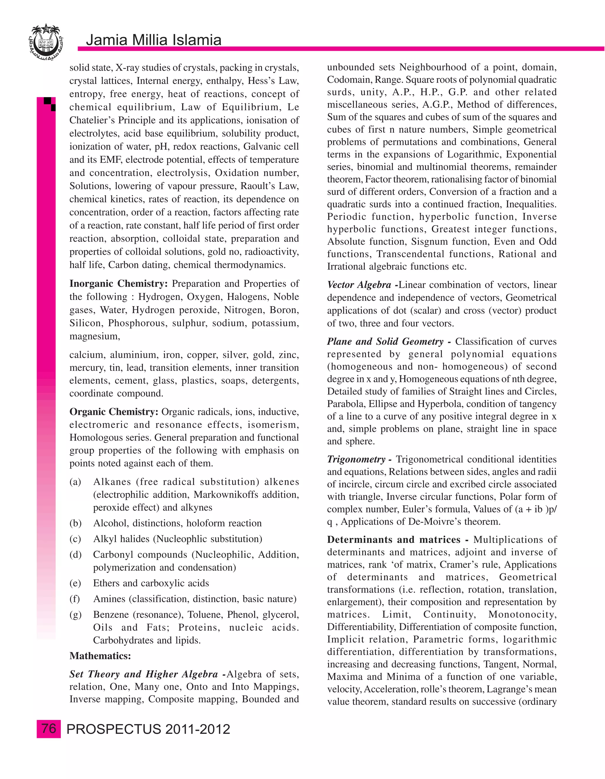 solid state, X-ray studies of crystals, packing in crystals,    unbounded sets Neighbourhood of a point, domain,
     crystal lattices, Internal energy, enthalpy, Hess’s Law,        Codomain, Range. Square roots of polynomial quadratic
     entropy, free energy, heat of reactions, concept of             surds, unity, A.P., H.P., G.P. and other related
     chemical equilibrium, Law of Equilibrium, Le                    miscellaneous series, A.G.P., Method of differences,
     Chatelier’s Principle and its applications, ionisation of       Sum of the squares and cubes of sum of the squares and
     electrolytes, acid base equilibrium, solubility product,        cubes of first n nature numbers, Simple geometrical
     ionization of water, pH, redox reactions, Galvanic cell         problems of permutations and combinations, General
                                                                     terms in the expansions of Logarithmic, Exponential
     and its EMF, electrode potential, effects of temperature
                                                                     series, binomial and multinomial theorems, remainder
     and concentration, electrolysis, Oxidation number,
                                                                     theorem, Factor theorem, rationalising factor of binomial
     Solutions, lowering of vapour pressure, Raoult’s Law,
                                                                     surd of different orders, Conversion of a fraction and a
     chemical kinetics, rates of reaction, its dependence on         quadratic surds into a continued fraction, Inequalities.
     concentration, order of a reaction, factors affecting rate      Periodic function, hyperbolic function, Inverse
     of a reaction, rate constant, half life period of first order   hyperbolic functions, Greatest integer functions,
     reaction, absorption, colloidal state, preparation and          Absolute function, Sisgnum function, Even and Odd
     properties of colloidal solutions, gold no, radioactivity,      functions, Transcendental functions, Rational and
     half life, Carbon dating, chemical thermodynamics.              Irrational algebraic functions etc.
     Inorganic Chemistry: Preparation and Properties of              Vector Algebra -Linear combination of vectors, linear
     the following : Hydrogen, Oxygen, Halogens, Noble               dependence and independence of vectors, Geometrical
     gases, Water, Hydrogen peroxide, Nitrogen, Boron,               applications of dot (scalar) and cross (vector) product
     Silicon, Phosphorous, sulphur, sodium, potassium,               of two, three and four vectors.
     magnesium,
                                                                     Plane and Solid Geometry - Classification of curves
     calcium, aluminium, iron, copper, silver, gold, zinc,           represented by general polynomial equations
     mercury, tin, lead, transition elements, inner transition       (homogeneous and non- homogeneous) of second
     elements, cement, glass, plastics, soaps, detergents,           degree in x and y, Homogeneous equations of nth degree,
     coordinate compound.                                            Detailed study of families of Straight lines and Circles,
                                                                     Parabola, Ellipse and Hyperbola, condition of tangency
     Organic Chemistry: Organic radicals, ions, inductive,           of a line to a curve of any positive integral degree in x
     electromeric and resonance effects, isomerism,                  and, simple problems on plane, straight line in space
     Homologous series. General preparation and functional           and sphere.
     group properties of the following with emphasis on
     points noted against each of them.                              Trigonometry - Trigonometrical conditional identities
                                                                     and equations, Relations between sides, angles and radii
     (a)   Alkanes (free radical substitution) alkenes               of incircle, circum circle and excribed circle associated
           (electrophilic addition, Markownikoffs addition,          with triangle, Inverse circular functions, Polar form of
           peroxide effect) and alkynes                              complex number, Euler’s formula, Values of (a + ib )p/
     (b)   Alcohol, distinctions, holoform reaction                  q , Applications of De-Moivre’s theorem.
     (c)   Alkyl halides (Nucleophlic substitution)                  Determinants and matrices - Multiplications of
     (d)   Carbonyl compounds (Nucleophilic, Addition,               determinants and matrices, adjoint and inverse of
           polymerization and condensation)                          matrices, rank ‘of matrix, Cramer’s rule, Applications
                                                                     of determinants and matrices, Geometrical
     (e)   Ethers and carboxylic acids
                                                                     transformations (i.e. reflection, rotation, translation,
     (f)   Amines (classification, distinction, basic nature)        enlargement), their composition and representation by
     (g)   Benzene (resonance), Toluene, Phenol, glycerol,           matrices. Limit, Continuity, Monotonocity,
           Oils and Fats; Proteins, nucleic acids.                   Differentiability, Differentiation of composite function,
           Carbohydrates and lipids.                                 Implicit relation, Parametric forms, logarithmic
     Mathematics:                                                    differentiation, differentiation by transformations,
                                                                     increasing and decreasing functions, Tangent, Normal,
     Set Theory and Higher Algebra -Algebra of sets,                 Maxima and Minima of a function of one variable,
     relation, One, Many one, Onto and Into Mappings,                velocity, Acceleration, rolle’s theorem, Lagrange’s mean
     Inverse mapping, Composite mapping, Bounded and                 value theorem, standard results on successive (ordinary

76
 