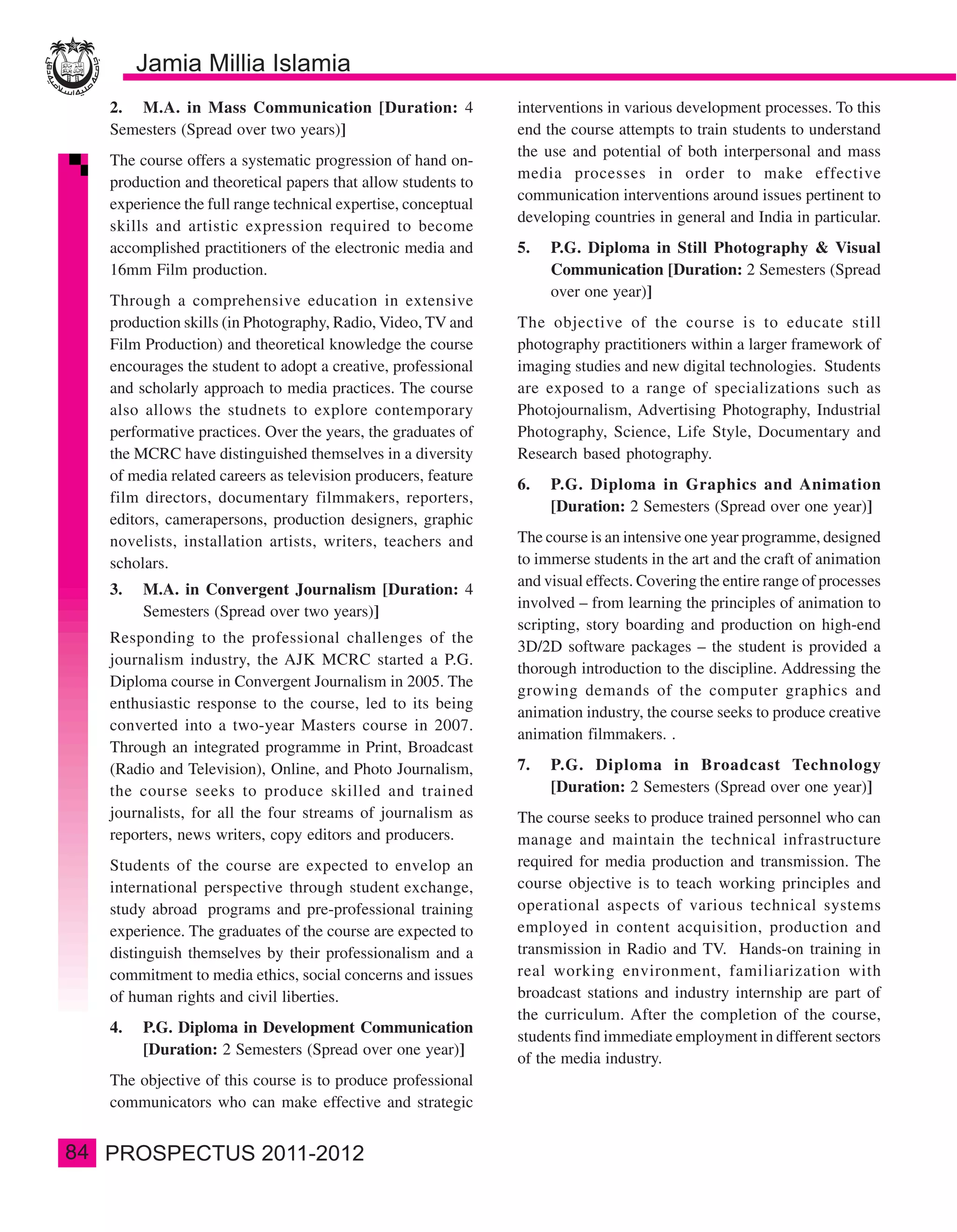 2. M.A. in Mass Communication [Duration: 4                  interventions in various development processes. To this
     Semesters (Spread over two years)]                          end the course attempts to train students to understand
                                                                 the use and potential of both interpersonal and mass
     The course offers a systematic progression of hand on-
                                                                 media processes in order to make effective
     production and theoretical papers that allow students to
                                                                 communication interventions around issues pertinent to
     experience the full range technical expertise, conceptual
                                                                 developing countries in general and India in particular.
     skills and artistic expression required to become
     accomplished practitioners of the electronic media and      5.   P.G. Diploma in Still Photography & Visual
     16mm Film production.                                            Communication [Duration: 2 Semesters (Spread
                                                                      over one year)]
     Through a comprehensive education in extensive
     production skills (in Photography, Radio, Video, TV and     The objective of the course is to educate still
     Film Production) and theoretical knowledge the course       photography practitioners within a larger framework of
     encourages the student to adopt a creative, professional    imaging studies and new digital technologies. Students
     and scholarly approach to media practices. The course       are exposed to a range of specializations such as
     also allows the studnets to explore contemporary            Photojournalism, Advertising Photography, Industrial
     performative practices. Over the years, the graduates of    Photography, Science, Life Style, Documentary and
     the MCRC have distinguished themselves in a diversity       Research based photography.
     of media related careers as television producers, feature
                                                                 6.   P.G. Diploma in Graphics and Animation
     film directors, documentary filmmakers, reporters,
                                                                      [Duration: 2 Semesters (Spread over one year)]
     editors, camerapersons, production designers, graphic
     novelists, installation artists, writers, teachers and      The course is an intensive one year programme, designed
     scholars.                                                   to immerse students in the art and the craft of animation
                                                                 and visual effects. Covering the entire range of processes
     3.   M.A. in Convergent Journalism [Duration: 4
                                                                 involved – from learning the principles of animation to
          Semesters (Spread over two years)]
                                                                 scripting, story boarding and production on high-end
     Responding to the professional challenges of the
                                                                 3D/2D software packages – the student is provided a
     journalism industry, the AJK MCRC started a P.G.
                                                                 thorough introduction to the discipline. Addressing the
     Diploma course in Convergent Journalism in 2005. The
                                                                 growing demands of the computer graphics and
     enthusiastic response to the course, led to its being
                                                                 animation industry, the course seeks to produce creative
     converted into a two-year Masters course in 2007.
                                                                 animation filmmakers. .
     Through an integrated programme in Print, Broadcast
     (Radio and Television), Online, and Photo Journalism,       7.   P.G. Diploma in Broadcast Technology
     the course seeks to produce skilled and trained                  [Duration: 2 Semesters (Spread over one year)]
     journalists, for all the four streams of journalism as      The course seeks to produce trained personnel who can
     reporters, news writers, copy editors and producers.        manage and maintain the technical infrastructure
     Students of the course are expected to envelop an           required for media production and transmission. The
     international perspective through student exchange,         course objective is to teach working principles and
     study abroad programs and pre-professional training         operational aspects of various technical systems
     experience. The graduates of the course are expected to     employed in content acquisition, production and
     distinguish themselves by their professionalism and a       transmission in Radio and TV. Hands-on training in
     commitment to media ethics, social concerns and issues      real working environment, familiarization with
     of human rights and civil liberties.                        broadcast stations and industry internship are part of
                                                                 the curriculum. After the completion of the course,
     4.   P.G. Diploma in Development Communication
                                                                 students find immediate employment in different sectors
          [Duration: 2 Semesters (Spread over one year)]
                                                                 of the media industry.
     The objective of this course is to produce professional
     communicators who can make effective and strategic


84
 