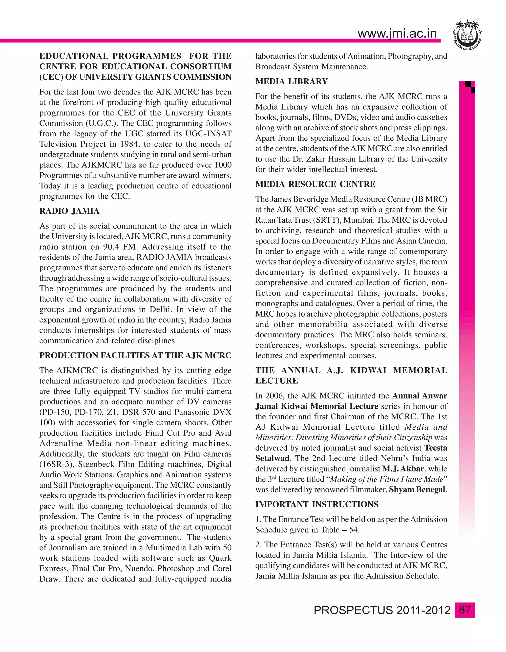 EDUCATIONAL PROGRAMMES FOR THE                                laboratories for students of Animation, Photography, and
CENTRE FOR EDUCATIONAL CONSORTIUM                             Broadcast System Maintenance.
(CEC) OF UNIVERSITY GRANTS COMMISSION
                                                              MEDIA LIBRARY
For the last four two decades the AJK MCRC has been
                                                              For the benefit of its students, the AJK MCRC runs a
at the forefront of producing high quality educational
                                                              Media Library which has an expansive collection of
programmes for the CEC of the University Grants
                                                              books, journals, films, DVDs, video and audio cassettes
Commission (U.G.C.). The CEC programming follows
                                                              along with an archive of stock shots and press clippings.
from the legacy of the UGC started its UGC-INSAT
                                                              Apart from the specialized focus of the Media Library
Television Project in 1984, to cater to the needs of
                                                              at the centre, students of the AJK MCRC are also entitled
undergraduate students studying in rural and semi-urban
                                                              to use the Dr. Zakir Hussain Library of the University
places. The AJKMCRC has so far produced over 1000
                                                              for their wider intellectual interest.
Programmes of a substantive number are award-winners.
Today it is a leading production centre of educational        MEDIA RESOURCE CENTRE
programmes for the CEC.                                       The James Beveridge Media Resource Centre (JB MRC)
RADIO JAMIA                                                   at the AJK MCRC was set up with a grant from the Sir
                                                              Ratan Tata Trust (SRTT), Mumbai. The MRC is devoted
As part of its social commitment to the area in which
                                                              to archiving, research and theoretical studies with a
the University is located, AJK MCRC, runs a community
                                                              special focus on Documentary Films and Asian Cinema.
radio station on 90.4 FM. Addressing itself to the
                                                              In order to engage with a wide range of contemporary
residents of the Jamia area, RADIO JAMIA broadcasts
                                                              works that deploy a diversity of narrative styles, the term
programmes that serve to educate and enrich its listeners
                                                              documentary is defined expansively. It houses a
through addressing a wide range of socio-cultural issues.
                                                              comprehensive and curated collection of fiction, non-
The programmes are produced by the students and
                                                              fiction and experimental films, journals, books,
faculty of the centre in collaboration with diversity of
                                                              monographs and catalogues. Over a period of time, the
groups and organizations in Delhi. In view of the
                                                              MRC hopes to archive photographic collections, posters
exponential growth of radio in the country, Radio Jamia
                                                              and other memorabilia associated with diverse
conducts internships for interested students of mass
                                                              documentary practices. The MRC also holds seminars,
communication and related disciplines.
                                                              conferences, workshops, special screenings, public
PRODUCTION FACILITIES AT THE AJK MCRC                         lectures and experimental courses.
The AJKMCRC is distinguished by its cutting edge              THE ANNUAL A.J. KIDWAI MEMORIAL
technical infrastructure and production facilities. There     LECTURE
are three fully equipped TV studios for multi-camera
                                                              In 2006, the AJK MCRC initiated the Annual Anwar
productions and an adequate number of DV cameras
                                                              Jamal Kidwai Memorial Lecture series in honour of
(PD-150, PD-170, Z1, DSR 570 and Panasonic DVX
                                                              the founder and first Chairman of the MCRC. The 1st
100) with accessories for single camera shoots. Other
                                                              AJ Kidwai Memorial Lecture titled Media and
production facilities include Final Cut Pro and Avid
                                                              Minorities: Divesting Minorities of their Citizenship was
Adrenaline Media non-linear editing machines.
                                                              delivered by noted journalist and social activist Teesta
Additionally, the students are taught on Film cameras
                                                              Setalwad. The 2nd Lecture titled Nehru’s India was
(16SR-3), Steenbeck Film Editing machines, Digital
                                                              delivered by distinguished journalist M.J. Akbar, while
Audio Work Stations, Graphics and Animation systems
                                                              the 3rd Lecture titled “Making of the Films I have Made”
and Still Photography equipment. The MCRC constantly
                                                              was delivered by renowned filmmaker, Shyam Benegal.
seeks to upgrade its production facilities in order to keep
pace with the changing technological demands of the           IMPORTANT INSTRUCTIONS
profession. The Centre is in the process of upgrading         1. The Entrance Test will be held on as per the Admission
its production facilities with state of the art equipment     Schedule given in Table – 54.
by a special grant from the government. The students
of Journalism are trained in a Multimedia Lab with 50         2. The Entrance Test(s) will be held at various Centres
work stations loaded with software such as Quark              located in Jamia Millia Islamia. The Interview of the
Express, Final Cut Pro, Nuendo, Photoshop and Corel           qualifying candidates will be conducted at AJK MCRC,
Draw. There are dedicated and fully-equipped media            Jamia Millia Islamia as per the Admission Schedule.



                                                                                                                            87
 