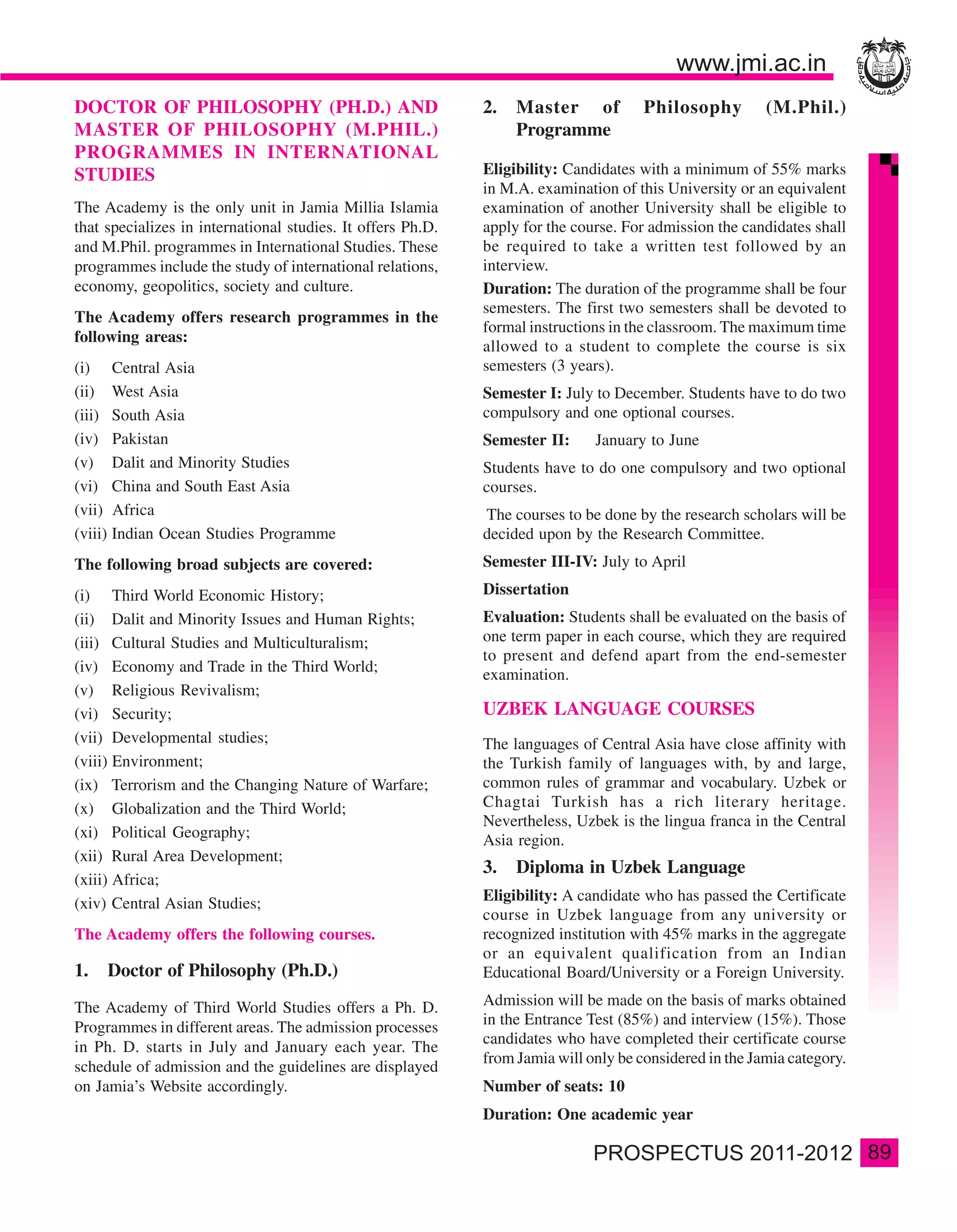 DOCTOR OF PHILOSOPHY (PH.D.) AND                             2.   Master of           Philosophy         (M.Phil.)
MASTER OF PHILOSOPHY (M.PHIL.)                                    Programme
PROGRAMMES IN INTERNATIONAL
STUDIES                                                      Eligibility: Candidates with a minimum of 55% marks
                                                             in M.A. examination of this University or an equivalent
The Academy is the only unit in Jamia Millia Islamia         examination of another University shall be eligible to
that specializes in international studies. It offers Ph.D.   apply for the course. For admission the candidates shall
and M.Phil. programmes in International Studies. These       be required to take a written test followed by an
programmes include the study of international relations,     interview.
economy, geopolitics, society and culture.                   Duration: The duration of the programme shall be four
                                                             semesters. The first two semesters shall be devoted to
The Academy offers research programmes in the
                                                             formal instructions in the classroom. The maximum time
following areas:
                                                             allowed to a student to complete the course is six
(i) Central Asia                                             semesters (3 years).
(ii) West Asia                                               Semester I: July to December. Students have to do two
(iii) South Asia                                             compulsory and one optional courses.
(iv) Pakistan                                                Semester II:     January to June
(v) Dalit and Minority Studies                               Students have to do one compulsory and two optional
(vi) China and South East Asia                               courses.
(vii) Africa                                                 The courses to be done by the research scholars will be
(viii) Indian Ocean Studies Programme                        decided upon by the Research Committee.
The following broad subjects are covered:                    Semester III-IV: July to April

(i) Third World Economic History;                            Dissertation
(ii) Dalit and Minority Issues and Human Rights;             Evaluation: Students shall be evaluated on the basis of
(iii) Cultural Studies and Multiculturalism;                 one term paper in each course, which they are required
                                                             to present and defend apart from the end-semester
(iv) Economy and Trade in the Third World;                   examination.
(v) Religious Revivalism;
(vi) Security;                                               UZBEK LANGUAGE COURSES
(vii) Developmental studies;                                 The languages of Central Asia have close affinity with
(viii) Environment;                                          the Turkish family of languages with, by and large,
(ix) Terrorism and the Changing Nature of Warfare;           common rules of grammar and vocabulary. Uzbek or
(x) Globalization and the Third World;                       Chagtai Turkish has a rich literary heritage.
                                                             Nevertheless, Uzbek is the lingua franca in the Central
(xi) Political Geography;                                    Asia region.
(xii) Rural Area Development;
                                                             3.   Diploma in Uzbek Language
(xiii) Africa;
(xiv) Central Asian Studies;                                 Eligibility: A candidate who has passed the Certificate
                                                             course in Uzbek language from any university or
The Academy offers the following courses.                    recognized institution with 45% marks in the aggregate
                                                             or an equivalent qualification from an Indian
1.   Doctor of Philosophy (Ph.D.)                            Educational Board/University or a Foreign University.

The Academy of Third World Studies offers a Ph. D.           Admission will be made on the basis of marks obtained
Programmes in different areas. The admission processes       in the Entrance Test (85%) and interview (15%). Those
                                                             candidates who have completed their certificate course
in Ph. D. starts in July and January each year. The
                                                             from Jamia will only be considered in the Jamia category.
schedule of admission and the guidelines are displayed
on Jamia’s Website accordingly.                              Number of seats: 10
                                                             Duration: One academic year

                                                                                                                         89
 