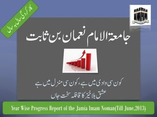 ‫ت‬‫اب‬‫ث‬‫نب‬‫امعنن‬‫االامم‬‫اجۃعم‬
‫ےہ‬‫ںیم‬‫زنمل‬‫یس‬‫وکن‬،‫ےہ‬‫ںیم‬‫وادی‬‫یس‬‫وکن‬
‫اجں‬‫تخس‬‫اقہلف‬‫اک‬‫زیخ‬‫الب‬‫قشع‬
Year Wise Progress Report of the Jamia Imam Noman(Till June,2013)
 