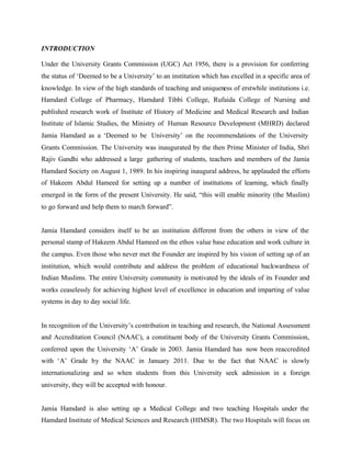 INTRODUCTION
Under the University Grants Commission (UGC) Act 1956, there is a provision for conferring
the status of ‘Deemed to be a University’ to an institution which has excelled in a specific area of
knowledge. In view of the high standards of teaching and uniqueness of erstwhile institutions i.e.
Hamdard College of Pharmacy, Hamdard Tibbi College, Rufaida College of Nursing and
published research work of Institute of History of Medicine and Medical Research and Indian
Institute of Islamic Studies, the Ministry of Human Resource Development (MHRD) declared
Jamia Hamdard as a ‘Deemed to be University’ on the recommendations of the University
Grants Commission. The University was inaugurated by the then Prime Minister of India, Shri
Rajiv Gandhi who addressed a large gathering of students, teachers and members of the Jamia
Hamdard Society on August 1, 1989. In his inspiring inaugural address, he applauded the efforts
of Hakeem Abdul Hameed for setting up a number of institutions of learning, which finally
emerged in the form of the present University. He said, “this will enable minority (the Muslim)
to go forward and help them to march forward”.
Jamia Hamdard considers itself to be an institution different from the others in view of the
personal stamp of Hakeem Abdul Hameed on the ethos value base education and work culture in
the campus. Even those who never met the Founder are inspired by his vision of setting up of an
institution, which would contribute and address the problem of educational backwardness of
Indian Muslims. The entire University community is motivated by the ideals of its Founder and
works ceaselessly for achieving highest level of excellence in education and imparting of value
systems in day to day social life.
In recognition of the University’s contribution in teaching and research, the National Assessment
and Accreditation Council (NAAC), a constituent body of the University Grants Commission,
conferred upon the University ‘A’ Grade in 2003. Jamia Hamdard has now been reaccredited
with ‘A’ Grade by the NAAC in January 2011. Due to the fact that NAAC is slowly
internationalizing and so when students from this University seek admission in a foreign
university, they will be accepted with honour.
Jamia Hamdard is also setting up a Medical College and two teaching Hospitals under the
Hamdard Institute of Medical Sciences and Research (HIMSR). The two Hospitals will focus on
 