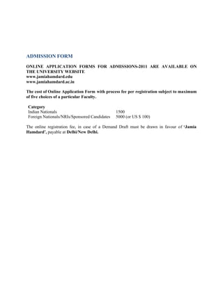 ADMISSION FORM
ONLINE APPLICATION FORMS FOR ADMISSIONS-2011 ARE AVAILABLE ON
THE UNIVERSITY WEBSITE
www.jamiahamdard.edu
www.jamiahamdard.ac.in
The cost of Online Application Form with process fee per registration subject to maximum
of five choices of a particular Faculty.
Category
Indian Nationals 1500
Foreign Nationals/NRIs/Sponsored Candidates 5000 (or US $ 100)
The online registration fee, in case of a Demand Draft must be drawn in favour of ‘Jamia
Hamdard’, payable at Delhi/New Delhi.
 