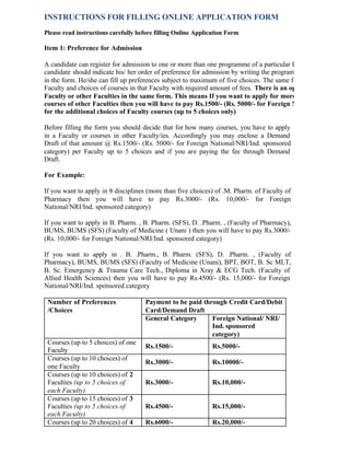 INSTRUCTIONS FOR FILLING ONLINE APPLICATION FORM
Please read instructions carefully before filling Online Application Form
Item 1: Preference for Admission
A candidate can register for admission to one or more than one programme of a particular Faculty in the same A
candidate should indicate his/ her order of preference for admission by writing the programme code in the boxes
in the form. He/she can fill up preferences subject to maximum of five choices. The same form can be forwarde
Faculty and choices of courses in that Faculty with required amount of fees. There is an option to apply for m
Faculty or other Faculties in the same form. This means If you want to apply for more than five courses i
courses of other Faculties then you will have to pay Rs.1500/- (Rs. 5000/- for Foreign National/NRI/Ind. sp
for the additional choices of Faculty courses (up to 5 choices only)
Before filling the form you should decide that for how many courses, you have to apply
in a Faculty or courses in other Faculty/ies. Accordingly you may enclose a Demand
Draft of that amount @ Rs.1500/- (Rs. 5000/- for Foreign National/NRI/Ind. sponsored
category) per Faculty up to 5 choices and if you are paying the fee through Demand
Draft.
For Example:
If you want to apply in 8 disciplines (more than five choices) of .M. Pharm. of Faculty of
Pharmacy then you will have to pay Rs.3000/- (Rs. 10,000/- for Foreign
National/NRI/Ind. sponsored category)
If you want to apply in B. Pharm. , B. Pharm. (SFS), D. .Pharm. , (Faculty of Pharmacy),
BUMS, BUMS (SFS) (Faculty of Medicine ( Unani ) then you will have to pay Rs.3000/-
(Rs. 10,000/- for Foreign National/NRI/Ind. sponsored category)
If you want to apply in . B. .Pharm., B. Pharm. (SFS), D. .Pharm. , (Faculty of
Pharmacy), BUMS, BUMS (SFS) (Faculty of Medicine (Unani), BPT, BOT, B. Sc MLT,
B. Sc. Emergency & Trauma Care Tech., Diploma in Xray & ECG Tech. (Faculty of
Allied Health Sciences) then you will have to pay Rs.4500/- (Rs. 15,000/- for Foreign
National/NRI/Ind. sponsored category
Payment to be paid through Credit Card/Debit
Card/Demand Draft
Number of Preferences
/Choices
General Category Foreign National/ NRI/
Ind. sponsored
category)
Courses (up to 5 choices) of one
Faculty
Rs.1500/- Rs.5000/-
Courses (up to 10 choices) of
one Faculty
Rs.3000/- Rs.10000/-
Courses (up to 10 choices) of 2
Faculties (up to 5 choices of
each Faculty)
Rs.3000/- Rs.10,000/-
Courses (up to 15 choices) of 3
Faculties (up to 5 choices of
each Faculty)
Rs.4500/- Rs.15,000/-
Courses (up to 20 choices) of 4 Rs.6000/- Rs.20,000/-
 