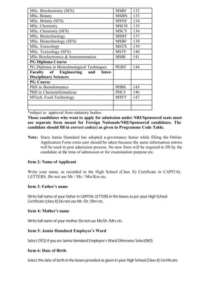 MSc. Biochemistry (SFS) MSRF 132
MSc. Botany MSBN 133
MSc. Botany (SFS) MSNF 134
MSc. Chemistry MSCH 135
MSc. Chemistry (SFS) MSCY 136
MSc. Biotechnology MSBT 137
MSc. Biotechnology (SFS) MSBF 138
MSc. Toxicology MSTX 139
MSc. Toxicology (SFS) MSTF 140
MSc Bioelectronics & Instrumentation MSBI 141
PG Diploma Course
PG Diploma in Biotechnological Techniques PGBT 144
Faculty of Engineering and Inter-
Disciplinary Sciences
PG Course
PhD in Bioinformatics PHBS 145
PhD in Chemoinformaticas PHCI 146
MTech. Food Technology MTFT 147
*subject to approval from statutory bodies
Those candidates who want to apply for admission under NRI/Sponsored seats must
use separate form meant for Foreign Nationals/NRI/Sponsored candidates. The
candidate should fill in correct code(s) as given in Programme Code Table.
Note: Since Jamia Hamdard has adopted e-governance hence while filling the Online
Application Form extra care should be taken because the same information entries
will be used in post admission process. No new form will be required to fill by the
candidate at the time of admission or for examination purpose etc.
Item 2: Name of Applicant
Write your name, as recorded in the High School (Class X) Certificate in CAPITAL
LETTERS. Do not use Mr / Ms / Mrs/Km etc.
Item 3: Father’s name
Write full name of your father in CAPITAL LETTERS in the boxes as per your High School
Certificate (class X).Do not use Mr./Dr./Shri etc.
Item 4: Mother’s name
Write full name of your mother.Do not use Ms/Dr./Mrs etc.
Item 5: Jamia Hamdard Employee’s Ward
Select (YES) if you are Jamia Hamdard Employee’s Ward Otherwise Select(NO).
Item 6: Date of Birth
Select the date of birth in the boxes provided as given in your High School (Class X) Certificate.
 