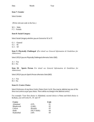 Date Month Year
Item 7: Gender
Select Gender.
(Write relevant code in the box.)
M 1 : Male
F 2 : Female
Item 8: Social Category
Select Social Category whether you are General or SC or ST.
G 1 : General
S 2 : SC
S-3 : ST
Item 9: Physically Challenged (For detail see General Information & Guidelines for
Admissions)
Select (YES) if you are Physically Challenged otherwise Select (NO).
A 1 : Yes
B 2 : No
Item 10: Sports Person For detail see General Information & Guidelines for
Admissions)
Select (YES) if you are Sports Person otherwise Select(NO).
A 1 : Yes
B 2 : No
Item:11: Centre Choice
Select Preference of any three Centre Choice from I to III. (You may be allotted any one of the
three test centres as per your choice. There will be no change in the allotted centre)
For example: Your first choice is Allahabad, second choice is Patna and third choice is
Kolkata, you will write 01, 10 and 07
Centre Code
Allahabad (UP) 01
Bhaderwah (J &K) 02
Calicut (Kerala) 03
Delhi (NCT Delhi) 04
Hyderabad (AP) 05
 