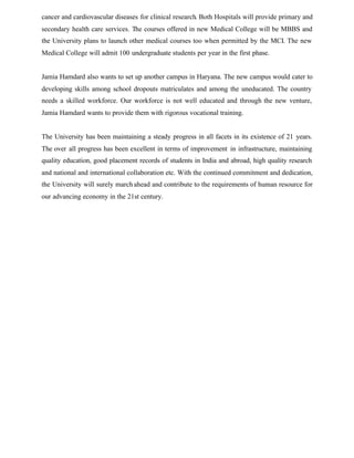 cancer and cardiovascular diseases for clinical research. Both Hospitals will provide primary and
secondary health care services. The courses offered in new Medical College will be MBBS and
the University plans to launch other medical courses too when permitted by the MCI. The new
Medical College will admit 100 undergraduate students per year in the first phase.
Jamia Hamdard also wants to set up another campus in Haryana. The new campus would cater to
developing skills among school dropouts matriculates and among the uneducated. The country
needs a skilled workforce. Our workforce is not well educated and through the new venture,
Jamia Hamdard wants to provide them with rigorous vocational training.
The University has been maintaining a steady progress in all facets in its existence of 21 years.
The over all progress has been excellent in terms of improvement in infrastructure, maintaining
quality education, good placement records of students in India and abroad, high quality research
and national and international collaboration etc. With the continued commitment and dedication,
the University will surely march ahead and contribute to the requirements of human resource for
our advancing economy in the 21st century.
 