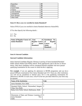 Rajasthan 29
Sikkim 30
Tamil Nadu 31
Tripura 32
Uttar Pradesh 33
Uttarakhand 34
West Bengal 35
Other State 36
Item:13: Have you ever enrolled in Jamia Hamdard?
Select (YES) if you ever enrolled in Jamia Hamdard otherwise Select(NO).
If Yes then Specify the following details :
A 1 : Yes
B 2 : No
Name of Regular Course of
Jamia Hamdard
Year of
Regular Course
of Jamia
Hamdard
Enrolment No.
of Regular
Course of
Jamia
Hamdard
Item:14: Internal Candidate
Internal Candidate Information:
Select Internal Candidate (Regular /Distance Learning of Jamia hamdard)/Hamdard
Public School/ Rabea Girls Public School. Write appropriate code in the box as shown
below. Only those candidates will be considered Internal candidate who have passed
qualifying examination for the course in which he/she is applying.
For example, if you are applying for admission to BUMS programme and you have
passed DPharm examination from Jamia Hamdard and 10+2 from any other institution;
you will not be considered as internal since 10+2 is the qualifying examination for
admission to BUMS. In such cases, write 5 in the box provided otherwise your form may
be rejected.
Name of the Institution Code
Jamia Hamdard, New Delhi 1
Hamdard Public School, Taleemabad, Sangam
Vihar, New Delhi
2
Rabea Girls Public School, Ballimaran, Delhi 3
Directorate of Open and Distance Learning of
Jamia Hamdard New
Delhi
4
 