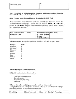 None of the above 5
Item:15: Processing fee Information Details and Details of Credit Cards/Debit Cards/Bank
Demand Draft enclosed with the Application Form
Select Payment mode : Demand Draft or through Credit/Debit Card.
Make sure that the enclosed Demand Draft (non-refundable) is of required amount (Rs.
1500 for each/same faculty upto 5 choices only ) in favour of JAMIA HAMDARD
payable at New Delhi and your name and address (including contact phone / mobile
No.) written on its back side.
DD Number/Credit
Card/Debit Card
Amount Date of issue/Date
of Online deposit
through
Credit/Debit Card
Bank Name
Item:16: Religion: Write your religion code in the box. The codes are given below:
Religion Code
Buddhism 1
Christianity 2
Hinduism 3
Islam 4
Jainism 5
Parsi 6
Sikhism 7
Others 8
Item 17: Qualifying Examination Details
Fill Qualifying Examination Details such as:
• Qualifying Examination Name
• Board/ University
• Year of Passing/ Appearing
• Percentage
Fill correct code for qualifying examination and Board/University
Example: Suppose you have passed 10+2 from CBSE in the year 2010 with 70.57 per
cent then you have to fill the entries as shown below:
Qualifying Board/ University Year of Passing/ Percentage
 