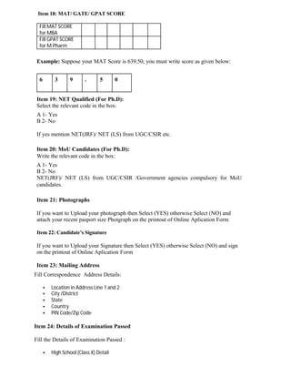 Item 18: MAT/ GATE/ GPAT SCORE
Fill MAT SCORE
for MBA
Fill GPAT SCORE
for M.Pharm
Example: Suppose your MAT Score is 639.50, you must write score as given below:
6 3 9 . 5 0
Item 19: NET Qualified (For Ph.D):
Select the relevant code in the box:
A 1- Yes
B 2- No
If yes mention NET(JRF)/ NET (LS) from UGC/CSIR etc.
Item 20: MoU Candidates (For Ph.D):
Write the relevant code in the box:
A 1- Yes
B 2- No
NET(JRF)/ NET (LS) from UGC/CSIR /Government agencies compulsory for MoU
candidates.
Item 21: Photographs
If you want to Upload your photograph then Select (YES) otherwise Select (NO) and
attach your recent pasport size Photgraph on the printout of Online Aplication Form
Item 22: Candidate’s Signature
If you want to Upload your Signature then Select (YES) otherwise Select (NO) and sign
on the printout of Online Aplication Form
Item 23: Mailing Address
Fill Correspondence Address Details:
• Location in Address Line 1 and 2
• City /District
• State
• Country
• PIN Code/Zip Code
Item 24: Details of Examination Passed
Fill the Details of Examination Passed :
• High School (Class X) Detail
 