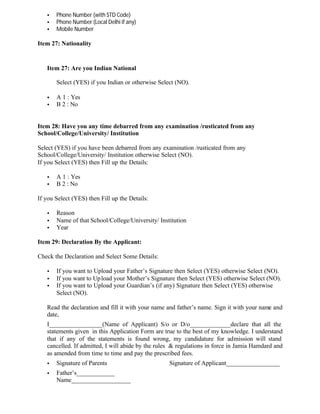 • Phone Number (with STD Code)
• Phone Number (Local Delhi if any)
• Mobile Number
Item 27: Nationality
Item 27: Are you Indian National
Select (YES) if you Indian or otherwise Select (NO).
• A 1 : Yes
• B 2 : No
Item 28: Have you any time debarred from any examination /rusticated from any
School/College/University/ Institution
Select (YES) if you have been debarred from any examination /rusticated from any
School/College/University/ Institution otherwise Select (NO).
If you Select (YES) then Fill up the Details:
• A 1 : Yes
• B 2 : No
If you Select (YES) then Fill up the Details:
• Reason
• Name of that School/College/University/ Institution
• Year
Item 29: Declaration By the Applicant:
Check the Declaration and Select Some Details:
• If you want to Upload your Father’s Signature then Select (YES) otherwise Select (NO).
• If you want to Upload your Mother’s Signature then Select (YES) otherwise Select (NO).
• If you want to Upload your Guardian’s (if any) Signature then Select (YES) otherwise
Select (NO).
Read the declaration and fill it with your name and father’s name. Sign it with your name and
date,
I_________________(Name of Applicant) S/o or D/o_____________declare that all the
statements given in this Application Form are true to the best of my knowledge. I understand
that if any of the statements is found wrong, my candidature for admission will stand
cancelled. If admitted, I will abide by the rules & regulations in force in Jamia Hamdard and
as amended from time to time and pay the prescribed fees.
• Signature of Parents Signature of Applicant_________________
• Father’s____________
Name___________________
 
