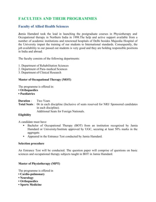 FACULTIES AND THEIR PROGRAMMES
Faculty of Allied Health Sciences
Jamia Hamdard took the lead in launching the postgraduate courses in Physiotherapy and
Occupational therapy in Northern India in 1998.The help and active support available from a
number of academic institutions and renowned hospitals of Delhi besides Majeedia Hospital of
the University impart the training of our students to International standards. Consequently, the
job availability to our passed out students is very good and they are holding responsible positions
in India and abroad.
The faculty consists of the following departments:
1. Department of Rehabilitation Sciences
2. Department of Para-medical Sciences
3. Department of Clinical Research
Master of Occupational Therapy (MOT)
The programme is offered in:
• Orthopaedics
• Paediatrics
Duration : Two Years
Total Seats : 06 in each discipline (Inclusive of seats reserved for NRI/ Sponsored candidates
in each discipline).
Additional Seats for Foreign Nationals.
Eligibility
A candidate must have:
• Bachelor of Occupational Therapy (BOT) from an institution recognized by Jamia
Hamdard or University/Institute approved by UGC, securing at least 50% marks in the
aggregate.
• Appeared in the Entrance Test conducted by Jamia Hamdard.
Selection procedure
An Entrance Test will be conducted. The question paper will comprise of questions on basic
sciences and occupational therapy subjects taught in BOT in Jamia Hamdard.
Master of Physiotherapy (MPT)
The programme is offered in
• Cardio-pulmonary
• Neurology
• Orthopaedics
• Sports Medicine
 
