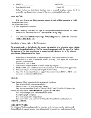 • Mother’s____________ Mobile No.__________________
• Guardian’s (if any)______________ E-mail ID __________________
• Father, Mother and Guardian’s signature may be scanned in place provide for. If not
scanned it may be put on the printout of the form with black ball point only.
Important Note:
1. GD/ Interview for the following programmes of study will be conducted in Delhi:
• MBA in all Disciplines
• Ph.D in all Disciplines
• Any other programme if required
2. The University shall have the right to change/ cancel the schedule and test centre
venue of the Entrance Test/ GD / Interview etc. at any stage
3. For International Students (Foreign/ NRI) and Sponsored Candidates Interview
will be held in Delhi only
Submission of photo copies of the Documents:
The attested copies of the following documents are required to be submitted along with the
printout of the application form: (Do Not staple the documents with the form. Use U-clip).
The printout of the form must be sent in an envelope of A-4 size or size of the printout
form. Do not fold printout of the form.
1. Mark-sheet of the qualifying examination passed, if the result has been declared.
2. Mark-sheet of all other examinations passed (including I year, II year and III year or of
graduate examinations).
3. Certificate of Date of Birth.
4. Certificate in respect of claim of benefit under any category.
5. MAT// GPAT score card letter and NET qualification/MoU letter (where applicable).
6. Photocopy of your passport (for Foreign Nationals/NRIs).
7. Any other document certificate in support of your application (TOEFL/ IELTS score
etc.in case of International Students).
Check list
Please check the following points before you submit your form:
• You have used right programme code (s).
• Your preferences of programmes are correct.
• You have mentioned the details of Demand Draft/Credit/Debit Card of appropriate
amount and in favour of Jamia Hamdard. payable at New Delhi
• You have used right code for test/Interview centre.
• Your photograph is in place.
• You have signed in the proper place.
• You have written your address with PIN code, Phone/Mobile number, Email in
CAPITAL LETTERS.
IMPORTANT NOTE:
The printout of Online Application Form, complete in all respects, together with crossed
Demand Draft of requisite amount (non-refundable) if payment is not made through Credit
 