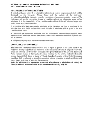 MOBILES AND OTHER INFOTECH GADGETS ARE NOT
ALLOWED INSIDE TEST CENTRE
DECLARATION OF SELECTION LIST
1. List of candidates who will be selected for admission to various programmes of study will be
displayed on the University Notice Board and the website of the University:
www.jamiahamdard.edu. Last dates given for completion of admission are strictly observed. The
University will not be responsible in case a candidate fails to get information about his/her
admission. It is the responsibility of the candidate to keep himself / herself informed about such
notice on the Notice Board/website.
2. A candidate who does not report for admission on the given date and time as mentioned in the
selection lists, will forfeit his/her chance and the offer of admission will be given to the next
candidate in the merit.
3. Candidates not selected for admission shall not be informed about their non-selection. Their
applications for admission and the fees/attested certificates/ documents submitted by them shall
not be returned.
4. Telephonic enquiry about results will not be entertained.
COMPLETION OF ADMISSION
The candidates selected for admission will have to report in person to the Dean/ Head of the
respective faculty/ department as mentioned in the selection list with all original documents,
obtain an authority slip from there and deposit the prescribed fee in the Accounts Section of
Jamia Hamdard located in the Faculty of Science building. The fee is to be paid in the form of a
crossed Demand Draft drawn in favour of ‘Jamia Hamdard’ payable at New Delhi. No selected
candidate shall be allowed to complete admission without producing original certificates and
mark- sheets at the time of reporting for admission.
Rules for withdrawal of Admission before and after closure of admission will strictly be
followed and fees will be refunded as per rules of the University only. 88
 