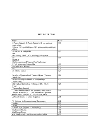 TEST PAPER CODE
Paper Code
B Pharm-Regular, B Pharm-Regular with one additional
Unani subject ,
B Pharm -SFS, and B Pharm -SFS with one additional Unani
subject
111
BUMS and BUMS (SFS)
BPT
BSc Nursing (Hons.), BSc Nursing (Hons.),-SFS
112
BOT
BSc MLT
BSc Emergency and Trauma Care Technology
114
B.Tech (Computer Science/IT) 122
Post Basic BSc Nursing 125
BCA 123
BA Islamic Studies 124
Bachelor of Occupational Therapy-III year (Through
Lateral Entry)
126
Bachelor of Physiotherapy- III year (Through
Lateral Entry)
127
BSc-Medical Laboratory Techniques (BSc-MLT)–
II year
(Through lateral entry)
128
D Pharm, D Pharm (with one additional Unani subject) ,
Diploma X ray and ECG Tech, Diploma in Operation
Theatre Tech., Diploma in Dialysis Tech., DMRT.
211
Certificate Course of Unani Dispenser 215
PG Diploma in Biotechnological Techniques 212
Pre-Tib 222
DGNM, 333
B Pharm II yr. (Regular -Lateral entry ) 311
MA Islamic Studies 411
MA Human Rights 412
MSc Bioelectronics and Instrumentation (MBI) 422
 