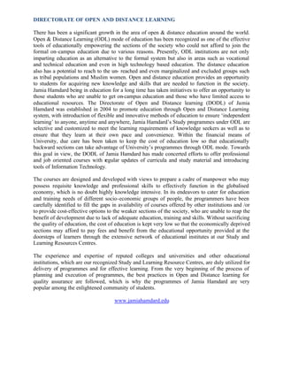 DIRECTORATE OF OPEN AND DISTANCE LEARNING
There has been a significant growth in the area of open & distance education around the world.
Open & Distance Learning (ODL) mode of education has been recognized as one of the effective
tools of educationally empowering the sections of the society who could not afford to join the
formal on–campus education due to various reasons. Presently, ODL institutions are not only
imparting education as an alternative to the formal system but also in areas such as vocational
and technical education and even in high technology based education. The distance education
also has a potential to reach to the un- reached and even marginalized and excluded groups such
as tribal populations and Muslim women. Open and distance education provides an opportunity
to students for acquiring new knowledge and skills that are needed to function in the society.
Jamia Hamdard being in education for a long time has taken initiatives to offer an opportunity to
those students who are unable to get on-campus education and those who have limited access to
educational resources. The Directorate of Open and Distance learning (DODL) of Jamia
Hamdard was established in 2004 to promote education through Open and Distance Learning
system, with introduction of flexible and innovative methods of education to ensure ‘independent
learning’ to anyone, anytime and anywhere, Jamia Hamdard’s Study programmes under ODL are
selective and customized to meet the learning requirements of knowledge seekers as well as to
ensure that they learn at their own pace and convenience. Within the financial means of
University, due care has been taken to keep the cost of education low so that educationally
backward sections can take advantage of University’s programmes through ODL mode. Towards
this goal in view, the DODL of Jamia Hamdard has made concerted efforts to offer professional
and job oriented courses with regular updates of curricula and study material and introducing
tools of Information Technology.
The courses are designed and developed with views to prepare a cadre of manpower who may
possess requisite knowledge and professional skills to effectively function in the globalised
economy, which is no doubt highly knowledge intensive. In its endeavors to cater for education
and training needs of different socio-economic groups of people, the programmers have been
carefully identified to fill the gaps in availability of courses offered by other institutions and /or
to provide cost-effective options to the weaker sections of the society, who are unable to reap the
benefit of development due to lack of adequate education, training and skills. Without sacrificing
the quality of education, the cost of education is kept very low so that the economically deprived
sections may afford to pay fees and benefit from the educational opportunity provided at the
doorsteps of learners through the extensive network of educational institutes at our Study and
Learning Resources Centres.
The experience and expertise of reputed colleges and universities and other educational
institutions, which are our recognized Study and Learning Resource Centres, are duly utilized for
delivery of programmes and for effective learning. From the very beginning of the process of
planning and execution of programmes, the best practices in Open and Distance learning for
quality assurance are followed, which is why the programmes of Jamia Hamdard are very
popular among the enlightened community of students.
www.jamiahamdard.edu
 