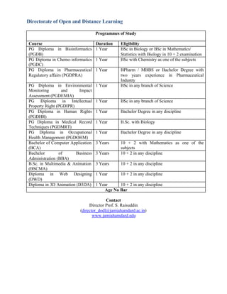 Directorate of Open and Distance Learning
Programmes of Study
Course Duration Eligibility
PG Diploma in Bioinformatics
(PGDB)
1 Year BSc in Biology or BSc in Mathematics/
Statistics with Biology in 10 + 2 examination
PG Diploma in Chemo-informatics
(PGDC)
1 Year BSc with Chemistry as one of the subjects
PG Diploma in Pharmaceutical
Regulatory affairs (PGDPRA)
1 Year BPharm / MBBS or Bachelor Degree with
two years experience in Pharmaceutical
Industry
PG Diploma in Environmental
Monitoring and Impact
Assessment (PGDEMIA)
1 Year BSc in any branch of Science
PG Diploma in Intellectual
Property Right (PGDIPR)
1 Year BSc in any branch of Science
PG Diploma in Human Rights
(PGDHR)
1 Year Bachelor Degree in any discipline
PG Diploma in Medical Record
Techniques (PGDMRT)
1 Year B.Sc. with Biology
PG Diploma in Occupational
Health Management (PGDOHM)
1 Year Bachelor Degree in any discipline
Bachelor of Computer Application
(BCA)
3 Years 10 + 2 with Mathematics as one of the
subjects
Bachelor of Business
Administration (BBA)
3 Years 10 + 2 in any discipline
B.Sc. in Multimedia & Animation
(BSCMA)
3 Years 10 + 2 in any discipline
Diploma in Web Designing
(DWD)
1 Year 10 + 2 in any discipline
Diploma in 3D Animation (D3DA) 1 Year 10 + 2 in any discipline
Age No Bar
Contact
Director Prof. S. Raisuddin
(director_dodl@jamiahamdard.ac.in)
www.jamiahamdard.edu
 