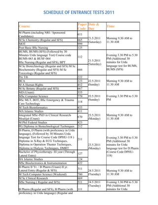 SCHEDULE OF ENTRANCE TESTS 2011
Course
Paper
Code
Date &
Day
Time
M Pharm (including NRI / Sponsored
Candidates)
611
M Sc Chemistry (Regular and SFS) 665
MOT 999
Post Basic BSc Nursing 125
21.5.2011
(Saturday)
Morning 9.30 AM to
11.30 AM
BUMS, BUMS (SFS) (Followed by 30
Minutes Urdu language Test) Course code
BUMS-063 & BUSF-064
BSc Nursing (Regular and SFS), BPT
112
M Sc Biotechnology (Regular and SFS) M Sc
Biochemistry (Regular and SFS) M Sc
Toxicology (Regular and SFS)
666
21.5.2011
(Saturday)
Evening 3.30 PM to 5.30
PM (Additional 30
minutes for Urdu
language test for BUMS,
BUMS (SFS)
Pre Tib 222
BCA 123
M A Human Rights 412
M Sc Botany (Regular and SFS) 667
22.5.2011
(Sunday)
Morning 9.30 AM to
11.30 AM
MD (Unani) 555
MSc Computer Science 779
BSc MLT, BOT, BSc Emergency & Trauma
Care Technology
114
22.5.2011
(Sunday)
Evening 3.30 PM to 5.30
PM
M Tech Bioinformatics 433
MA Islamic Studies 411
Integrated MSc-PhD in Clinical Research-
Moalijat (Unani)
670
M Phil Federal Studies 823
PG Diploma in Biotechnological Techniques 212
23.5.2011
(Monday)
Morning 9.30 AM to
11.30 AM
D Pharm, D Pharm (with proficiency in Urdu
language), (Followed by 30 Minutes Urdu
language Test for Course Code DPHU-118 )
Diploma in X-Ray & ECG Techniques,
Diploma in Operation Theater Techniques,
Diploma in Dialysis Techniques, DMRT
211
Bachelor of Physiotherapy- III year (Through
Lateral Entry)
127
BA Islamic Studies 124
MSc Bioelectronics & Instrumentation 422
23.5.2011
(Monday)
Evening 3.30 PM to 5.30
PM (Additional 30
minutes for Urdu
language test for D.Pharm
(Course Code DPHU-
118)
B Pharm II Yr. / B Pharm (Unani) II yr.
Lateral Entry (Regular & SFS)
311
M Tech Computer Science (Weekend) 780
M Sc Clinical Research 669
24.5.2011
(Tuesday)
Morning 9.30 AM to
11.30 AM
MSc Nursing ( Regular and SFS) 511
B Pharm (Regular and SFS), B Pharm (with
proficiency in Urdu language) (Regular and
111
24.5.2011
(Tuesday)
Evening 3.30 PM to 5.30
PM (Additional 30
minutes for Urdu
 