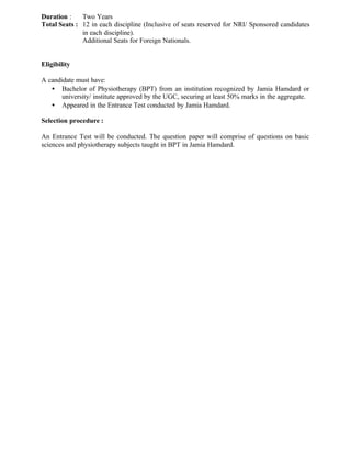 Duration : Two Years
Total Seats : 12 in each discipline (Inclusive of seats reserved for NRI/ Sponsored candidates
in each discipline).
Additional Seats for Foreign Nationals.
Eligibility
A candidate must have:
• Bachelor of Physiotherapy (BPT) from an institution recognized by Jamia Hamdard or
university/ institute approved by the UGC, securing at least 50% marks in the aggregate.
• Appeared in the Entrance Test conducted by Jamia Hamdard.
Selection procedure :
An Entrance Test will be conducted. The question paper will comprise of questions on basic
sciences and physiotherapy subjects taught in BPT in Jamia Hamdard.
 