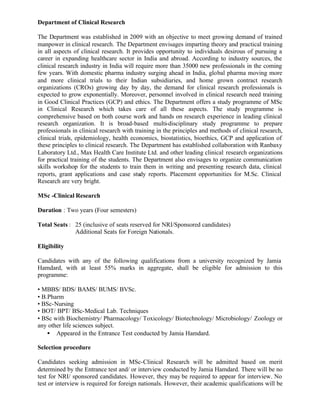 Department of Clinical Research
The Department was established in 2009 with an objective to meet growing demand of trained
manpower in clinical research. The Department envisages imparting theory and practical training
in all aspects of clinical research. It provides opportunity to individuals desirous of pursuing a
career in expanding healthcare sector in India and abroad. According to industry sources, the
clinical research industry in India will require more than 35000 new professionals in the coming
few years. With domestic pharma industry surging ahead in India, global pharma moving more
and more clinical trials to their Indian subsidiaries, and home grown contract research
organizations (CROs) growing day by day, the demand for clinical research professionals is
expected to grow exponentially. Moreover, personnel involved in clinical research need training
in Good Clinical Practices (GCP) and ethics. The Department offers a study programme of MSc
in Clinical Research which takes care of all these aspects. The study programme is
comprehensive based on both course work and hands on research experience in leading clinical
research organization. It is broad-based multi-disciplinary study programme to prepare
professionals in clinical research with training in the principles and methods of clinical research,
clinical trials, epidemiology, health economics, biostatistics, bioethics, GCP and application of
these principles to clinical research. The Department has established collaboration with Ranbaxy
Laboratory Ltd., Max Health Care Institute Ltd. and other leading clinical research organizations
for practical training of the students. The Department also envisages to organize communication
skills workshop for the students to train them in writing and presenting research data, clinical
reports, grant applications and case study reports. Placement opportunities for M.Sc. Clinical
Research are very bright.
MSc -Clinical Research
Duration : Two years (Four semesters)
Total Seats : 25 (inclusive of seats reserved for NRI/Sponsored candidates)
Additional Seats for Foreign Nationals.
Eligibility
Candidates with any of the following qualifications from a university recognized by Jamia
Hamdard, with at least 55% marks in aggregate, shall be eligible for admission to this
programme:
• MBBS/ BDS/ BAMS/ BUMS/ BVSc.
• B.Pharm
• BSc-Nursing
• BOT/ BPT/ BSc-Medical Lab. Techniques
• BSc with Biochemistry/ Pharmacology/ Toxicology/ Biotechnology/ Microbiology/ Zoology or
any other life sciences subject.
• Appeared in the Entrance Test conducted by Jamia Hamdard.
Selection procedure
Candidates seeking admission in MSc-Clinical Research will be admitted based on merit
determined by the Entrance test and/ or interview conducted by Jamia Hamdard. There will be no
test for NRI/ sponsored candidates. However, they may be required to appear for interview. No
test or interview is required for foreign nationals. However, their academic qualifications will be
 
