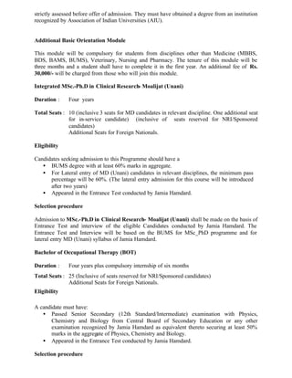 strictly assessed before offer of admission. They must have obtained a degree from an institution
recognized by Association of Indian Universities (AIU).
Additional Basic Orientation Module
This module will be compulsory for students from disciplines other than Medicine (MBBS,
BDS, BAMS, BUMS), Veterinary, Nursing and Pharmacy. The tenure of this module will be
three months and a student shall have to complete it in the first year. An additional fee of Rs.
30,000/- will be charged from those who will join this module.
Integrated MSc.-Ph.D in Clinical Research- Moalijat (Unani)
Duration : Four years
Total Seats : 10 (inclusive 3 seats for MD candidates in relevant discipline. One additional seat
for in-service candidate) (inclusive of seats reserved for NRI/Sponsored
candidates)
Additional Seats for Foreign Nationals.
Eligibility
Candidates seeking admission to this Programme should have a
• BUMS degree with at least 60% marks in aggregate.
• For Lateral entry of MD (Unani) candidates in relevant disciplines, the minimum pass
percentage will be 60%. (The lateral entry admission for this course will be introduced
after two years)
• Appeared in the Entrance Test conducted by Jamia Hamdard.
Selection procedure
Admission to MSc.-Ph.D in Clinical Research- Moalijat (Unani) shall be made on the basis of
Entrance Test and interview of the eligible Candidates conducted by Jamia Hamdard. The
Entrance Test and Interview will be based on the BUMS for MSc_PhD programme and for
lateral entry MD (Unani) syllabus of Jamia Hamdard.
Bachelor of Occupational Therapy (BOT)
Duration : Four years plus compulsory internship of six months
Total Seats : 25 (Inclusive of seats reserved for NRI/Sponsored candidates)
Additional Seats for Foreign Nationals.
Eligibility
A candidate must have:
• Passed Senior Secondary (12th Standard/Intermediate) examination with Physics,
Chemistry and Biology from Central Board of Secondary Education or any other
examination recognized by Jamia Hamdard as equivalent thereto securing at least 50%
marks in the aggregate of Physics, Chemistry and Biology.
• Appeared in the Entrance Test conducted by Jamia Hamdard.
Selection procedure
 