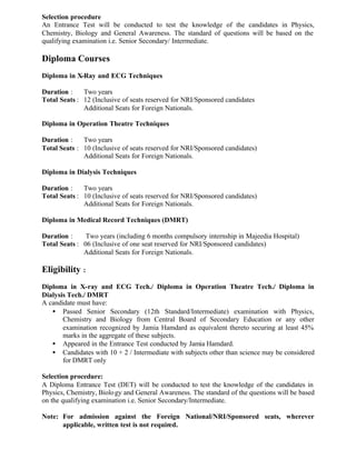 Selection procedure
An Entrance Test will be conducted to test the knowledge of the candidates in Physics,
Chemistry, Biology and General Awareness. The standard of questions will be based on the
qualifying examination i.e. Senior Secondary/ Intermediate.
Diploma Courses
Diploma in X-Ray and ECG Techniques
Duration : Two years
Total Seats : 12 (Inclusive of seats reserved for NRI/Sponsored candidates
Additional Seats for Foreign Nationals.
Diploma in Operation Theatre Techniques
Duration : Two years
Total Seats : 10 (Inclusive of seats reserved for NRI/Sponsored candidates)
Additional Seats for Foreign Nationals.
Diploma in Dialysis Techniques
Duration : Two years
Total Seats : 10 (Inclusive of seats reserved for NRI/Sponsored candidates)
Additional Seats for Foreign Nationals.
Diploma in Medical Record Techniques (DMRT)
Duration : Two years (including 6 months compulsory internship in Majeedia Hospital)
Total Seats : 06 (Inclusive of one seat reserved for NRI/Sponsored candidates)
Additional Seats for Foreign Nationals.
Eligibility :
Diploma in X-ray and ECG Tech./ Diploma in Operation Theatre Tech./ Diploma in
Dialysis Tech./ DMRT
A candidate must have:
• Passed Senior Secondary (12th Standard/Intermediate) examination with Physics,
Chemistry and Biology from Central Board of Secondary Education or any other
examination recognized by Jamia Hamdard as equivalent thereto securing at least 45%
marks in the aggregate of these subjects.
• Appeared in the Entrance Test conducted by Jamia Hamdard.
• Candidates with 10 + 2 / Intermediate with subjects other than science may be considered
for DMRT only
Selection procedure:
A Diploma Entrance Test (DET) will be conducted to test the knowledge of the candidates in
Physics, Chemistry, Biology and General Awareness. The standard of the questions will be based
on the qualifying examination i.e. Senior Secondary/Intermediate.
Note: For admission against the Foreign National/NRI/Sponsored seats, wherever
applicable, written test is not required.
 