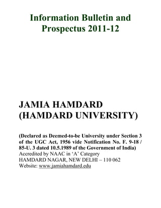 Information Bulletin and
Prospectus 2011-12
JAMIA HAMDARD
(HAMDARD UNIVERSITY)
(Declared as Deemed-to-be University under Section 3
of the UGC Act, 1956 vide Notification No. F. 9-18 /
85-U. 3 dated 10.5.1989 of the Government of India)
Accredited by NAAC in ‘A’ Category
HAMDARD NAGAR, NEW DELHI – 110 062
Website: www.jamiahamdard.edu
 