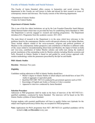 Faculty of Islamic Studies and Social Sciences
This Faculty of Jamia Hamdard offers courses in humanities and social sciences. The
departments in this Faculty are well known in India and abroad for their research on issues of
contemporary interest and relevance. The Faculty consists of the following departments:
• Department of Islamic Studies
• Centre for Federal Studies
Department of Islamic Studies
This is one of the few oldest Institutions set up by the Late Founder-Chancellor Janab Hakeem
Abdul Hameed Saheb which later on provided the base for establishing Jamia Hamdard in 1989.
The Department is actively engaged in research and teaching programmes. The Department
introduces B.A. Programme from this academic session: 2011-2012
The main thrust of research in the Department is in the areas which have relevance to the
problems faced by the contemporary Muslim world withspecial reference to the Indian Muslims.
These include subjects related to the socio-economic, religious and political problems of
Muslims in the contemporary Indian perspective and contribution of Muslims to different walks
of life, issues related to misunderstanding about Islam and Muslims, the impact of Islam on India
and vice-versa, contribution of Indian Muslim scholars and noble-men during the medieval
period, translations of the outstanding works by Muslim scholars including Muslim scientists and
Sufis. Research in Islamic Studies is based on and guided by social science approach with
modern methodology within the parameters prescribed by the Qur’an and Hadith.
PhD: Islamic Studies
Duration : Minimum Two years
Eligibility
Candidates seeking admission to PhD in Islamic Studies should have
• Master’s degree in Islamic Studies or allied subjects and should have at least 55%
marks in aggregate or equivalent grade.
• Qualified NET-JRF /NET-LS conducted by government agencies such as UGC.
• Knowledge of English and Arabic or Persian or Urdu is essential.
• Appeared in interview conducted by Jamia Hamdard
Selection Procedure
Admission to PhD programme shall be made on the basis of interview of the NET/NET-LS -
qualified candidates, conducted by Jamia Hamdard. The interview will be based on the MA
Islamic Studies syllabus of Jamia Hamdard.
Foreign students with essential qualification will have to qualify Online test (Aptitude for the
subject and English proficiency) before they are accepted for PhD programme.
Note: Applications for Ph.D. programme from NET -JRF/NET-LS -qualified candidates will be
invited in July and December every year.
 