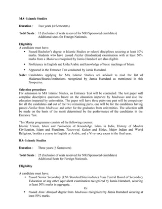 MA- Islamic Studies
Duration : Two years (4 Semesters)
Total Seats : 15 (Inclusive of seats reserved for NRI/Sponsored candidates)
Additional seats for Foreign Nationals.
Eligibility
A candidate must have:
• Passed Bachelor’s degree in Islamic Studies or related disciplines securing at least 50%
marks. Students who have passed Fazilat (Graduation) examination with at least 50%
marks from a Madarsa recognized by Jamia Hamdard are also eligible.
• Proficiency in English and Urdu/Arabic and knowledge of basic teachings of Islam.
• Appeared in the Entrance Test conducted by Jamia Hamdard.
Note: Candidates applying for MA Islamic Studies are advised to read the list of
Madarsas/Boards/Institutions recognized by Jamia Hamdard as mentioned in this
Prospectus.
Selection procedure
For admission to MA Islamic Studies, an Entrance Test will be conducted. The test paper will
comprise descriptive questions based on the education imparted by Madrasas and also the
education imparted by universities. The paper will have three parts-one part will be compulsory
for all the candidates and out of the two remaining parts, one will be for the candidates having
passed Fazilat from Madrasas and other for the graduates from universities. The selection will
be made on the basis of the merit determined by the performance of the candidates in the
Entrance Test.
This Master programme consists of the following courses:
Islamic Uloom, Islam and Promotion of Knowledge. Islam in India, History of Muslim
Civilization, Islam and Pluralism, Tasawwuf, Kalam and Ethics, Major Indian and World
Religions, besides a course in English or Arabic, and a Viva-voce exam in the final year.
BA- Islamic Studies
Duration : Three years (6 Semesters)
Total Seats : 25 (Inclusive of seats reserved for NRI/Sponsored candidates)
Additional Seats for Foreign Nationals.
Eligibility
A candidate must have:
• Passed Senior Secondary (12th Standard/Intermediate) from Central Board of Secondary
Education or any other equivalent examination recognized by Jamia Hamdard, securing
at least 50% marks in aggregate.
Or
• Passed Alim/ Alimiyah degree from Madrasas recognized by Jamia Hamdard securing at
least 50% marks.
 