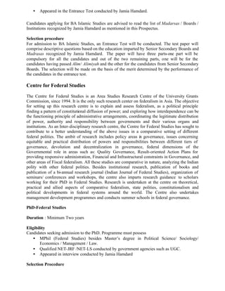 • Appeared in the Entrance Test conducted by Jamia Hamdard.
Candidates applying for BA Islamic Studies are advised to read the list of Madarsas / Boards /
Institutions recognized by Jamia Hamdard as mentioned in this Prospectus.
Selection procedure
For admission to BA Islamic Studies, an Entrance Test will be conducted. The test paper will
comprise descriptive questions based on the education imparted by Senior Secondary Boards and
Madrasas recognized by Jamia Hamdard. The paper will have three parts-one part will be
compulsory for all the candidates and out of the two remaining parts, one will be for the
candidates having passed Alim/ Alimiyah and the other for the candidates from Senior Secondary
Boards. The selection will be made on the basis of the merit determined by the performance of
the candidates in the entrance test.
Centre for Federal Studies
The Centre for Federal Studies is an Area Studies Research Centre of the University Grants
Commission, since 1994. It is the only such research center on federalism in Asia. The objective
for setting up this research centre is to explain and assess federalism, as a political principle
finding a pattern of constitutional diffusion of power; and exploring how interdependence can be
the functioning principle of administrative arrangements, coordinating the legitimate distribution
of power, authority and responsibility between governments and their various organs and
institutions. As an Inter-disciplinary research centre, the Centre for Federal Studies has sought to
contribute to a better understanding of the above issues in a comparative setting of different
federal polities. The ambit of research includes policy areas in governance, issues concerning
equitable and practical distribution of powers and responsibilities between different tiers of
governance, devolution and decentralization in governance, federal dimensions of the
Governmental role in areas such as: Quality Governance, Result-oriented Action Plans for
providing responsive administration, Financial and Infrastructural constraints in Governance, and
other areas of Fiscal federalism. All these studies are comparative in nature, analyzing the Indian
polity with other federal polities. Besides institutional research, publication of books and
publication of a bi-annual research journal (Indian Journal of Federal Studies), organization of
seminars/ conferences and workshops, the centre also imparts research guidance to scholars
working for their PhD in Federal Studies. Research is undertaken at the centre on theoretical,
practical and allied aspects of comparative federalism, state polities, constitutionalism and
political developments in federal systems around the world. The Centre also undertakes
management development programmes and conducts summer schools in federal governance.
PhD-Federal Studies
Duration : Minimum Two years
Eligibility
Candidates seeking admission to the PhD. Programme must possess
• MPhil (Federal Studies) besides Master’s degree in Political Science/ Sociology/
Economics / Management / Law.
• Qualified NET-JRF /NET-LS conducted by government agencies such as UGC.
• Appeared in interview conducted by Jamia Hamdard
Selection Procedure
 