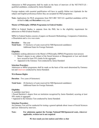 Admission to PhD programme shall be made on the basis of interview of the NET/NET-LS -
qualified candidates, conducted by Jamia Hamdard.
Foreign students with essential qualification will have to qualify Online test (Aptitude for the
subject and English proficiency) before they are accepted for PhD programme.
Note: Applications for Ph.D. programme from NET-JRF/ NET-LS -qualified candidates will be
invited in July and December every year.
Master of Philosophy (MPhil) Programme in Federal Studies
MPhil in Federal Studies is separate from the PhD, but is the eligibility requirement for
admission to PhD (Federal Studies).
MPhil in Federal Studies consists of papers on Research Methodology, Comparative Federalism,
a Dissertation and a viva voce exam.
Duration : One year
Total Seats : 15 (Inclusive of seats reserved for NRI/Sponsored candidates)
Additional Seats for Foreign Nationals
Eligibility
Candidates seeking admission to the Master of Philosophy (MPhil) Programme must possess
• Master’s degree in any subject of the Social Sciences or Management or Law and should
have secured at least 55% marks In the aggregate.
• Appeared in the Entrance Test conducted by Jamia Hamdard
Selection Procedure
Admission to MPhil programme shall be made on the basis of the merit determined by Entrance
test and interview conducted by Jamia Hamdard.
MA-Human Rights
Duration : Two years (4 Semesters)
Total Seats : 20 (Inclusive of seats reserved for NRI/Sponsored candidates)
Additional Seats for Foreign Nationals.
Eligibility
A candidate must have:
• Passed Bachelor’s degree from an institution recognized by Jamia Hamdard, securing at least
50% marks in aggregate.
• Appeared in the Entrance Test conducted by Jamia Hamdard.
Selection Procedure
An Entrance Test will be conducted for testing a general aptitude about issues of Social Sciences
and Law followed by interview.
Note: For admission against the Foreign National/NRI/Sponsored seats, wherever
applicable, written test is not required
We have made you into nations and tribes so that
 