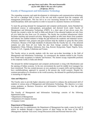 you may know each other. The most honourable
of you with Allah is the one who is pious.
[Al Quran, 49:13 ]
Faculty of Management and Information Technology
The expanding economy and rapid development in information and communication technology
has led to a paradigm shift in terms of the role and skills expected from the computer and
management professionals. This has led to an ever increasing demand for the acquisition of
multi-disciplinary skills and expertise in order to succeed in a dynamic business environment.
To meet the growing demand for management and computer professionals, Jamia Hamdard has
introduced courses at under-graduate, post-graduate and doctoral levels under Faculty of
Management and Information Technology (FMIT). In a short span of just eleven years, this
Faculty has created a niche for itself in India and abroad. It has attracted students not only from
all over India but also from over 28 countries. The faculty has excellent infrastructure which
facilitates teaching and research activities. Bringing together an able team drawn from academic
and industry has enabled students to bridge the gap between the academic and industrial sectors.
Seminars, industrial visits, projects and guest lecturers help the students to grasp the finer points
of business. Because of the high standards of education that the Faculty has set, it has attracted
students not only from all over India but also from foreign countries like Afghanistan,
Bangladesh, China, Ethiopia, Indonesia, Iran, Iraq, Kuwait, Kyrgyzstan, Nepal, Nigeria, Syria,
Taiwan, U.A.E., Uganda, Uzbekistan and Yemen.
The Faculty strives to provide students with the most up-to-date knowledge in the field of
Management and Information Technology. In consequence the students trained in the Faculty
have found ready acceptance in industry and business. The alumni occupy responsible positions
in the corporate world, in India and abroad.
The demand for skilled management and computer professionals is rising with liberalization and
the opening of Indian economy. In the new environment the need for middle level managers has
been minimized. This has created pressure on new graduates to acquire skills and knowledge to
have multidisciplinary approach to succeed in the present day world scenario. Despite the
common perception of a slowdown in the world economy, the demand for qualified professionals
is increasing at a high rate.
Aims and Objectives
The Faculty aims to provide higher education and research to enhance the professional skill of
students in various areas of Management and Information Technology. The objective is to train
young graduates as Business Executives and Information Technologists to face the global
industrial demand.
The Faculty of Management and Information Technology consists of the following
departments/centre:
• Department of Management
• Department of Computer Science
• Computer Centre
Department of Management
In a decade since its establishment, the Department of Management has made a name for itself. It
selects its students through a rigorous process of short listing on the basis of the MAT
(Management Aptitude Test) score, Group Discussion (GD) and Personal Interview (PI).
 