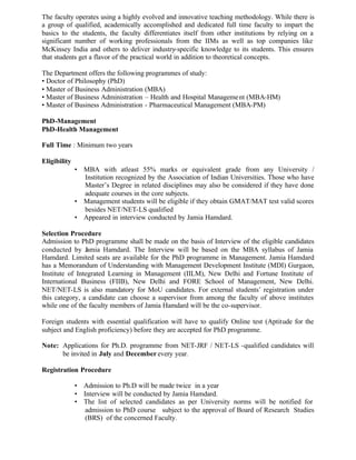 The faculty operates using a highly evolved and innovative teaching methodology. While there is
a group of qualified, academically accomplished and dedicated full time faculty to impart the
basics to the students, the faculty differentiates itself from other institutions by relying on a
significant number of working professionals from the IIMs as well as top companies like
McKinsey India and others to deliver industry-specific knowledge to its students. This ensures
that students get a flavor of the practical world in addition to theoretical concepts.
The Department offers the following programmes of study:
• Doctor of Philosophy (PhD)
• Master of Business Administration (MBA)
• Master of Business Administration – Health and Hospital Management (MBA-HM)
• Master of Business Administration - Pharmaceutical Management (MBA-PM)
PhD-Management
PhD-Health Management
Full Time : Minimum two years
Eligibility
• MBA with atleast 55% marks or equivalent grade from any University /
Institution recognized by the Association of Indian Universities. Those who have
Master’s Degree in related disciplines may also be considered if they have done
adequate courses in the core subjects.
• Management students will be eligible if they obtain GMAT/MAT test valid scores
besides NET/NET-LS qualified
• Appeared in interview conducted by Jamia Hamdard.
Selection Procedure
Admission to PhD programme shall be made on the basis of Interview of the eligible candidates
conducted by Jamia Hamdard. The Interview will be based on the MBA syllabus of Jamia
Hamdard. Limited seats are available for the PhD programme in Management. Jamia Hamdard
has a Memorandum of Understanding with Management Development Institute (MDI) Gurgaon,
Institute of Integrated Learning in Management (IILM), New Delhi and Fortune Institute of
International Business (FIIB), New Delhi and FORE School of Management, New Delhi.
NET/NET-LS is also mandatory for MoU candidates. For external students’ registration under
this category, a candidate can choose a supervisor from among the faculty of above institutes
while one of the faculty members of Jamia Hamdard will be the co-supervisor.
Foreign students with essential qualification will have to qualify Online test (Aptitude for the
subject and English proficiency) before they are accepted for PhD programme.
Note: Applications for Ph.D. programme from NET-JRF / NET-LS -qualified candidates will
be invited in July and December every year.
Registration Procedure
• Admission to Ph.D will be made twice in a year
• Interview will be conducted by Jamia Hamdard.
• The list of selected candidates as per University norms will be notified for
admission to PhD course subject to the approval of Board of Research Studies
(BRS) of the concerned Faculty.
 