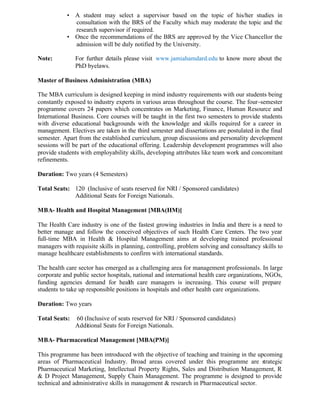 • A student may select a supervisor based on the topic of his/her studies in
consultation with the BRS of the Faculty which may moderate the topic and the
research supervisor if required.
• Once the recommendations of the BRS are approved by the Vice Chancellor the
admission will be duly notified by the University.
Note: For further details please visit www.jamiahamdard.edu to know more about the
PhD byelaws.
Master of Business Administration (MBA)
The MBA curriculum is designed keeping in mind industry requirements with our students being
constantly exposed to industry experts in various areas throughout the course. The four-semester
programme covers 24 papers which concentrates on Marketing, Finance, Human Resource and
International Business. Core courses will be taught in the first two semesters to provide students
with diverse educational backgrounds with the knowledge and skills required for a career in
management. Electives are taken in the third semester and dissertations are postulated in the final
semester. Apart from the established curriculum, group discussions and personality development
sessions will be part of the educational offering. Leadership development programmes will also
provide students with employability skills, developing attributes like team work and concomitant
refinements.
Duration: Two years (4 Semesters)
Total Seats: 120 (Inclusive of seats reserved for NRI / Sponsored candidates)
Additional Seats for Foreign Nationals.
MBA- Health and Hospital Management [MBA(HM)]
The Health Care industry is one of the fastest growing industries in India and there is a need to
better manage and follow the conceived objectives of such Health Care Centers. The two year
full-time MBA in Health & Hospital Management aims at developing trained professional
managers with requisite skills in planning, controlling, problem solving and consultancy skills to
manage healthcare establishments to confirm with international standards.
The health care sector has emerged as a challenging area for management professionals. In large
corporate and public sector hospitals, national and international health care organizations, NGOs,
funding agencies demand for health care managers is increasing. This course will prepare
students to take up responsible positions in hospitals and other health care organizations.
Duration: Two years
Total Seats: 60 (Inclusive of seats reserved for NRI / Sponsored candidates)
Additional Seats for Foreign Nationals.
MBA- Pharmaceutical Management [MBA(PM)]
This programme has been introduced with the objective of teaching and training in the upcoming
areas of Pharmaceutical Industry. Broad areas covered under this programme are strategic
Pharmaceutical Marketing, Intellectual Property Rights, Sales and Distribution Management, R
& D Project Management, Supply Chain Management. The programme is designed to provide
technical and administrative skills in management & research in Pharmaceutical sector.
 