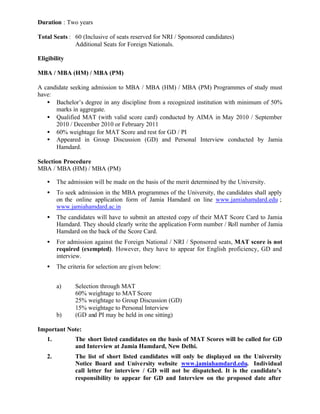 Duration : Two years
Total Seats : 60 (Inclusive of seats reserved for NRI / Sponsored candidates)
Additional Seats for Foreign Nationals.
Eligibility
MBA / MBA (HM) / MBA (PM)
A candidate seeking admission to MBA / MBA (HM) / MBA (PM) Programmes of study must
have:
• Bachelor’s degree in any discipline from a recognized institution with minimum of 50%
marks in aggregate.
• Qualified MAT (with valid score card) conducted by AIMA in May 2010 / September
2010 / December 2010 or February 2011
• 60% weightage for MAT Score and rest for GD / PI
• Appeared in Group Discussion (GD) and Personal Interview conducted by Jamia
Hamdard.
Selection Procedure
MBA / MBA (HM) / MBA (PM)
• The admission will be made on the basis of the merit determined by the University.
• To seek admission in the MBA programmes of the University, the candidates shall apply
on the online application form of Jamia Hamdard on line www.jamiahamdard.edu ;
www.jamiahamdard.ac.in
• The candidates will have to submit an attested copy of their MAT Score Card to Jamia
Hamdard. They should clearly write the application Form number / Roll number of Jamia
Hamdard on the back of the Score Card.
• For admission against the Foreign National / NRI / Sponsored seats, MAT score is not
required (exempted). However, they have to appear for English proficiency, GD and
interview.
• The criteria for selection are given below:
a) Selection through MAT
60% weightage to MAT Score
25% weightage to Group Discussion (GD)
15% weightage to Personal Interview
b) (GD and PI may be held in one sitting)
Important Note:
1. The short listed candidates on the basis of MAT Scores will be called for GD
and Interview at Jamia Hamdard, New Delhi.
2. The list of short listed candidates will only be displayed on the University
Notice Board and University website www.jamiahamdard.edu. Individual
call letter for interview / GD will not be dispatched. It is the candidate’s
responsibility to appear for GD and Interview on the proposed date after
 