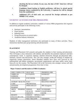 checking the list on website. In any case, the date of GD / Interview will not
be changed.
3. Candidates found lacking in English proficiency will have to attend special
language classes conducted by the University. A separate fee will be charged
from the candidate(s).
4. Additional 15% of total seats are reserved for foreign nationals as per
MHRD/ UGC norms.
STUDENTS’ ACTIVITIES FOR MBA PROGRAMME
In addition to regular academic curriculum, students of various MBA programmes also organize
and actively participate in the following events:
• Seminars / presentations
• Guest lectures
• Industrial tours
• Group Discussion on current topics
• Academia-Industry interaction
Students of other management institutions also participate in many of these activities. These
interactions facilitate peer group learning and advancement.
PLACEMENT
Training and Placement Cell counsels and guides the students in their training and placement.
This Cell keeps a close interaction with industry and identifies the potential employers and their
contemporary needs. It organizes Industry- Institute-interaction through pre-placement talks,
seminars, lectures and discussions. The Cell also arranges on-the-job training of students by
organizing campus placements. Jamia Hamdard students have been well received by the
multinational and Indian companies, government organizations and many public sector units
from all over the country. The Placement Cell in the University also arranges various soft skill
and personality development programmes from time to time.
Major Trainers and Recruiters of MBA Graduates
AMUL INDIA LTD. HELP AGE PROMED LABS
AMRICAN
EXPRESS
ICI PAINTS RANBAXY
AXIS BANK ICICI BANK RELIANCE
MONEY
ASTRON HEALTH
CARE
ICICI
PRUDENTIAL
RELIANCE FRESH
AVENTIS
PHARMA
INDIA BULLS SRF (Gurgaon)
ARCH PHARMA
LABS.
INDIAN RED
HEALTH CROSS
SOCIETY
STANDARD
CHARTERED
BANK
BHARTI
CELLULAR LTD.
INDIAN SPINAL
INJURIES CENTRE
SIFI
BAXTER MAC MILLION THOMSON
 