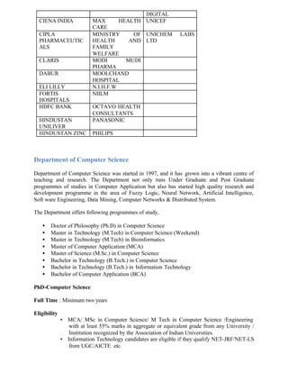 DIGITAL
CIENA INDIA MAX HEALTH
CARE
UNICEF
CIPLA
PHARMACEUTIC
ALS
MINISTRY OF
HEALTH AND
FAMILY
WELFARE
UNICHEM LABS
LTD
CLARIS MODI MUDI
PHARMA
DABUR MOOLCHAND
HOSPITAL
ELI LILLY N.I.H.F.W
FORTIS
HOSPITALS
NIILM
HDFC BANK OCTAVO HEALTH
CONSULTANTS
HINDUSTAN
UNILIVER
PANASONIC
HINDUSTAN ZINC PHILIPS
Department of Computer Science
Department of Computer Science was started in 1997, and it has grown into a vibrant centre of
teaching and research. The Department not only runs Under Graduate and Post Graduate
programmes of studies in Computer Application but also has started high quality research and
development programme in the area of Fuzzy Logic, Neural Network, Artificial Intelligence,
Soft ware Engineering, Data Mining, Computer Networks & Distributed System.
The Department offers following programmes of study,
• Doctor of Philosophy (Ph.D) in Computer Science
• Master in Technology (M.Tech) in Computer Science (Weekend)
• Master in Technology (M.Tech) in Bioinformatics
• Master of Computer Application (MCA)
• Master of Science (M.Sc.) in Computer Science
• Bachelor in Technology (B.Tech.) in Computer Science
• Bachelor in Technology (B.Tech.) in Information Technology
• Bachelor of Computer Application (BCA)
PhD-Computer Science
Full Time : Minimum two years
Eligibility
• MCA/ MSc in Computer Science/ M Tech in Computer Science /Engineering
with at least 55% marks in aggregate or equivalent grade from any University /
Institution recognized by the Association of Indian Universities.
• Information Technology candidates are eligible if they qualify NET-JRF/NET-LS
from UGC/AICTE etc.
 